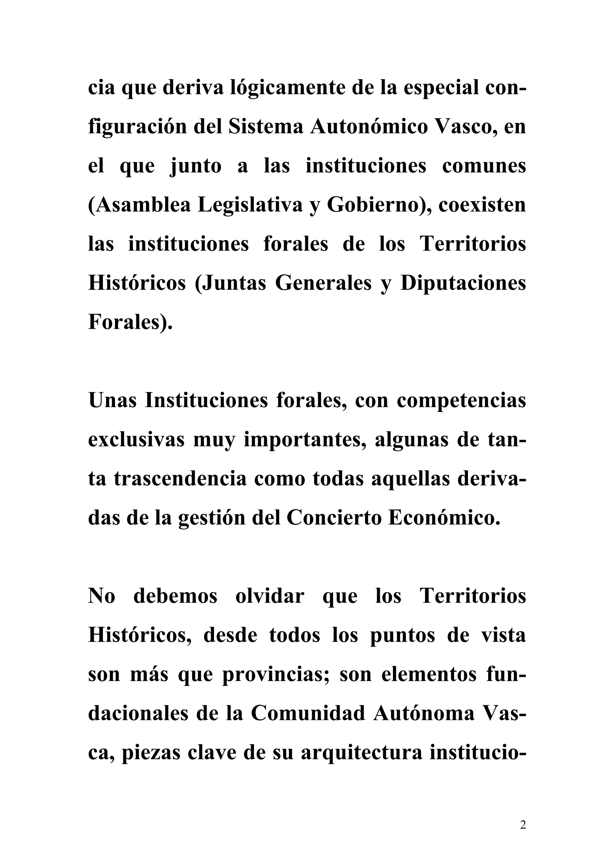 cia que deriva lógicamente de la especial con-
figuración del Sistema Autonómico Vasco, en
el que junto a las instituciones comunes
(Asamblea Legislativa y Gobierno), coexisten
las instituciones forales de los Territorios
Históricos (Juntas Generales y Diputaciones
Forales).


Unas Instituciones forales, con competencias
exclusivas muy importantes, algunas de tan-
ta trascendencia como todas aquellas deriva-
das de la gestión del Concierto Económico.


No debemos olvidar que los Territorios
Históricos, desde todos los puntos de vista
son más que provincias; son elementos fun-
dacionales de la Comunidad Autónoma Vas-
ca, piezas clave de su arquitectura institucio-


                                              2
 