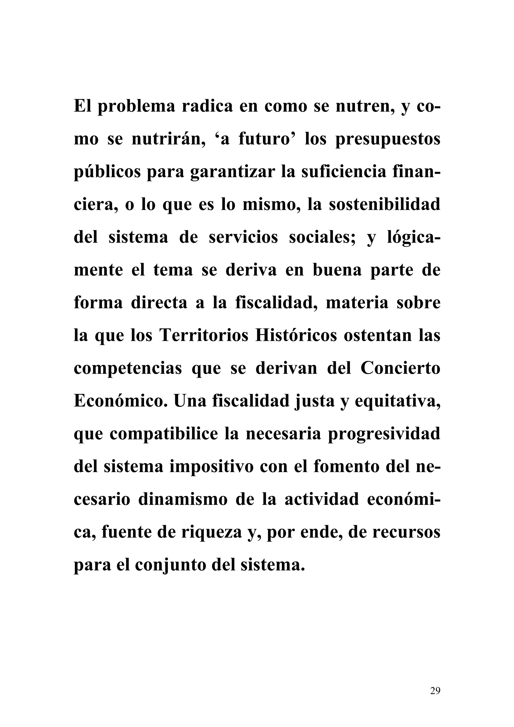 El problema radica en como se nutren, y co-
mo se nutrirán, ‘a futuro’ los presupuestos
públicos para garantizar la suficiencia finan-
ciera, o lo que es lo mismo, la sostenibilidad
del sistema de servicios sociales; y lógica-
mente el tema se deriva en buena parte de
forma directa a la fiscalidad, materia sobre
la que los Territorios Históricos ostentan las
competencias que se derivan del Concierto
Económico. Una fiscalidad justa y equitativa,
que compatibilice la necesaria progresividad
del sistema impositivo con el fomento del ne-
cesario dinamismo de la actividad económi-
ca, fuente de riqueza y, por ende, de recursos
para el conjunto del sistema.




                                            29
 
