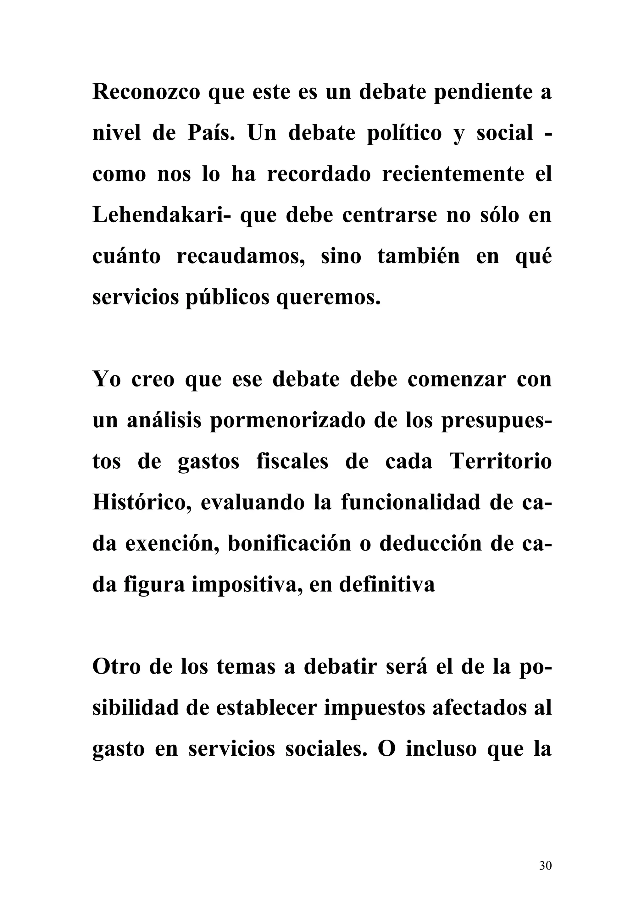 Reconozco que este es un debate pendiente a
nivel de País. Un debate político y social -
como nos lo ha recordado recientemente el
Lehendakari- que debe centrarse no sólo en
cuánto recaudamos, sino también en qué
servicios públicos queremos.


Yo creo que ese debate debe comenzar con
un análisis pormenorizado de los presupues-
tos de gastos fiscales de cada Territorio
Histórico, evaluando la funcionalidad de ca-
da exención, bonificación o deducción de ca-
da figura impositiva, en definitiva


Otro de los temas a debatir será el de la po-
sibilidad de establecer impuestos afectados al
gasto en servicios sociales. O incluso que la



                                            30
 