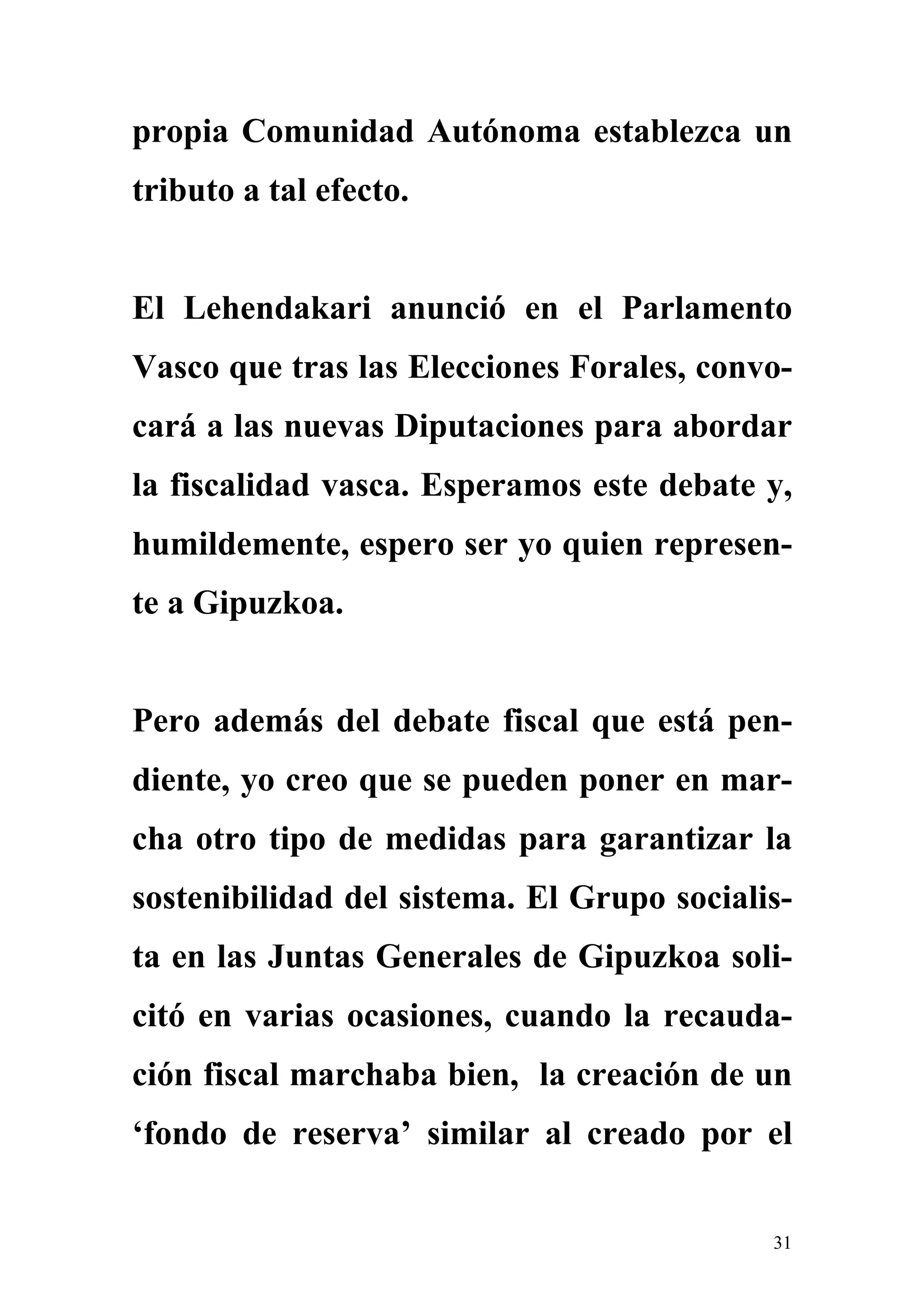 propia Comunidad Autónoma establezca un
tributo a tal efecto.


El Lehendakari anunció en el Parlamento
Vasco que tras las Elecciones Forales, convo-
cará a las nuevas Diputaciones para abordar
la fiscalidad vasca. Esperamos este debate y,
humildemente, espero ser yo quien represen-
te a Gipuzkoa.


Pero además del debate fiscal que está pen-
diente, yo creo que se pueden poner en mar-
cha otro tipo de medidas para garantizar la
sostenibilidad del sistema. El Grupo socialis-
ta en las Juntas Generales de Gipuzkoa soli-
citó en varias ocasiones, cuando la recauda-
ción fiscal marchaba bien, la creación de un
‘fondo de reserva’ similar al creado por el


                                            31
 
