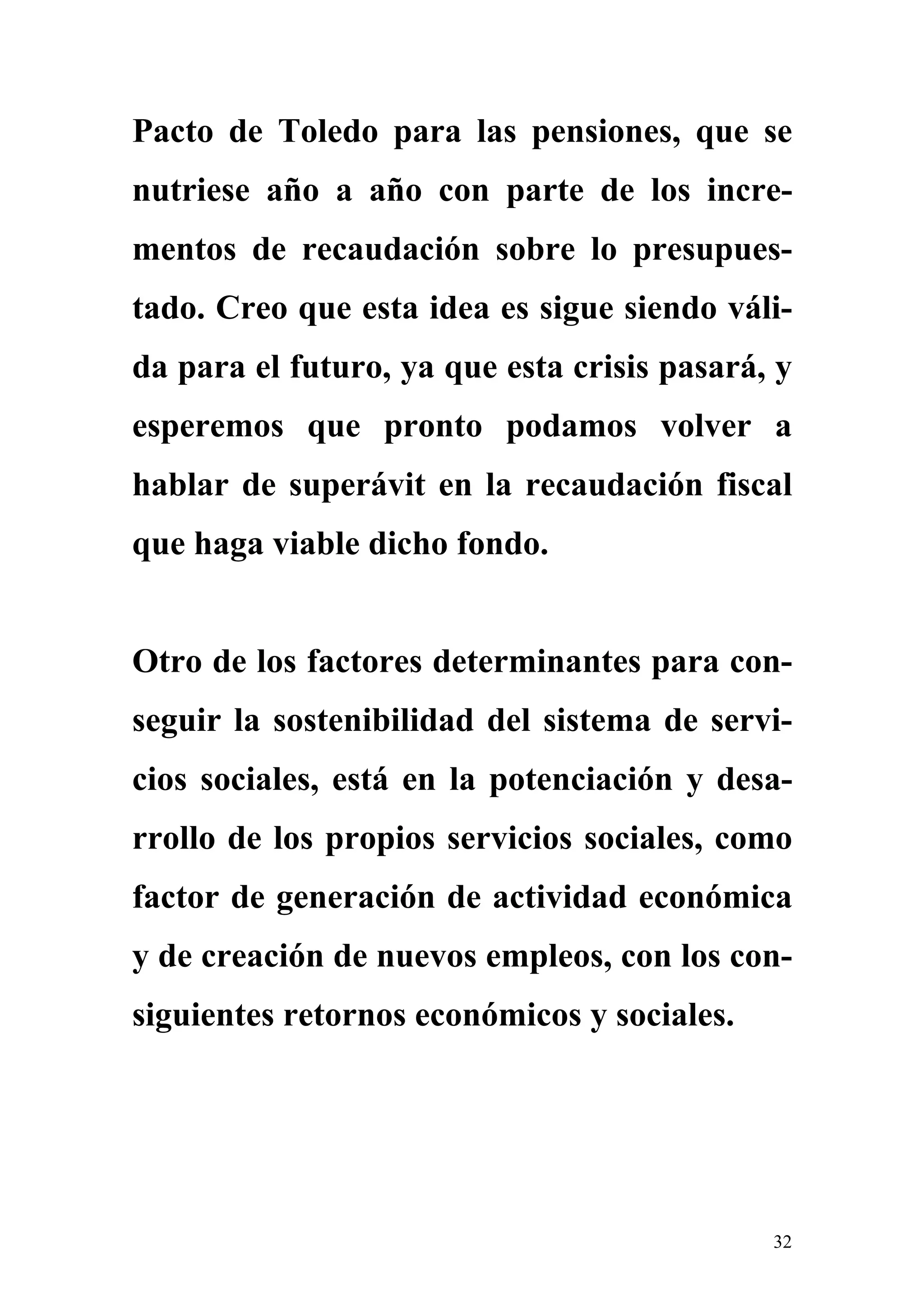 Pacto de Toledo para las pensiones, que se
nutriese año a año con parte de los incre-
mentos de recaudación sobre lo presupues-
tado. Creo que esta idea es sigue siendo váli-
da para el futuro, ya que esta crisis pasará, y
esperemos que pronto podamos volver a
hablar de superávit en la recaudación fiscal
que haga viable dicho fondo.


Otro de los factores determinantes para con-
seguir la sostenibilidad del sistema de servi-
cios sociales, está en la potenciación y desa-
rrollo de los propios servicios sociales, como
factor de generación de actividad económica
y de creación de nuevos empleos, con los con-
siguientes retornos económicos y sociales.




                                             32
 