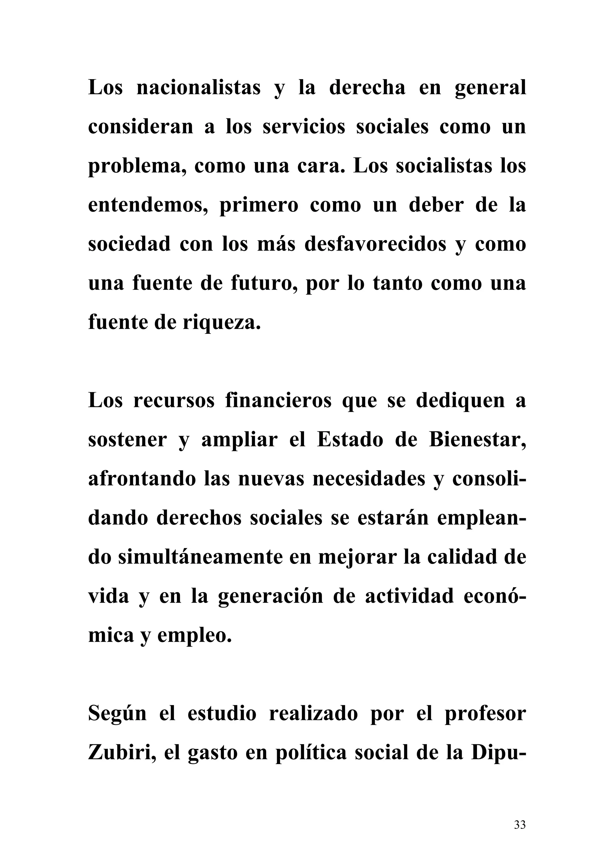 Los nacionalistas y la derecha en general
consideran a los servicios sociales como un
problema, como una cara. Los socialistas los
entendemos, primero como un deber de la
sociedad con los más desfavorecidos y como
una fuente de futuro, por lo tanto como una
fuente de riqueza.


Los recursos financieros que se dediquen a
sostener y ampliar el Estado de Bienestar,
afrontando las nuevas necesidades y consoli-
dando derechos sociales se estarán emplean-
do simultáneamente en mejorar la calidad de
vida y en la generación de actividad econó-
mica y empleo.


Según el estudio realizado por el profesor
Zubiri, el gasto en política social de la Dipu-


                                             33
 