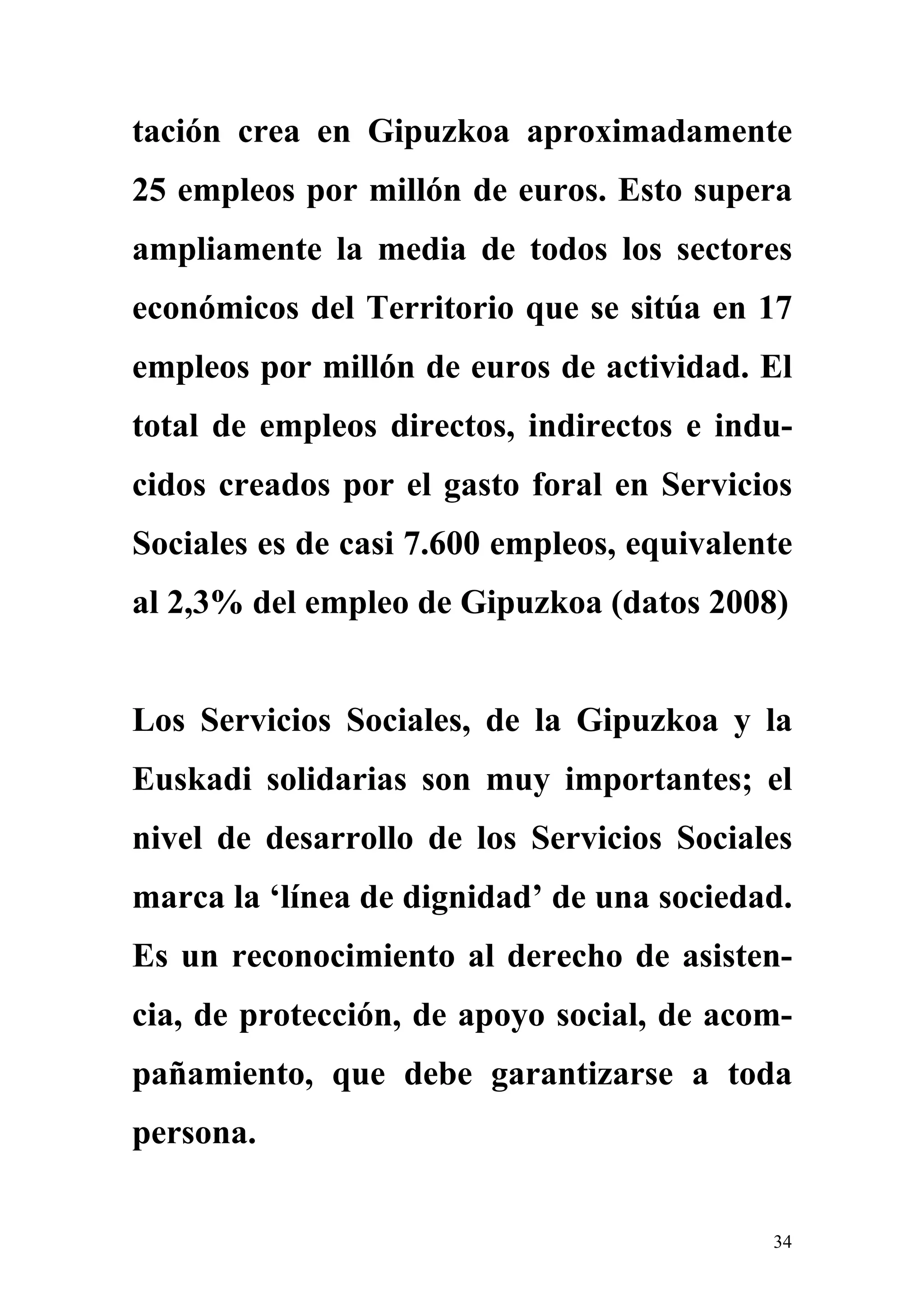 tación crea en Gipuzkoa aproximadamente
25 empleos por millón de euros. Esto supera
ampliamente la media de todos los sectores
económicos del Territorio que se sitúa en 17
empleos por millón de euros de actividad. El
total de empleos directos, indirectos e indu-
cidos creados por el gasto foral en Servicios
Sociales es de casi 7.600 empleos, equivalente
al 2,3% del empleo de Gipuzkoa (datos 2008)


Los Servicios Sociales, de la Gipuzkoa y la
Euskadi solidarias son muy importantes; el
nivel de desarrollo de los Servicios Sociales
marca la ‘línea de dignidad’ de una sociedad.
Es un reconocimiento al derecho de asisten-
cia, de protección, de apoyo social, de acom-
pañamiento, que debe garantizarse a toda
persona.


                                            34
 