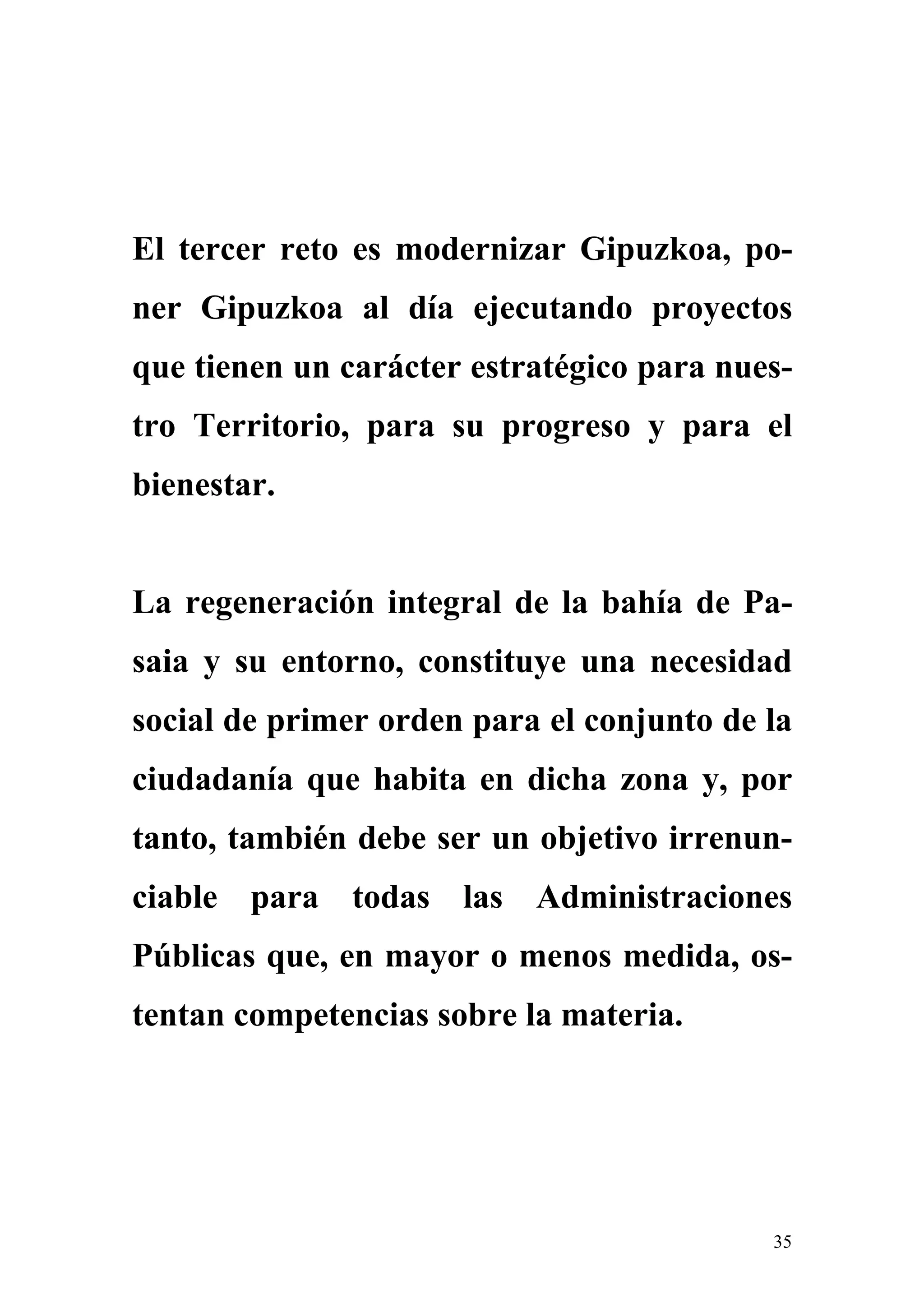 El tercer reto es modernizar Gipuzkoa, po-
ner Gipuzkoa al día ejecutando proyectos
que tienen un carácter estratégico para nues-
tro Territorio, para su progreso y para el
bienestar.


La regeneración integral de la bahía de Pa-
saia y su entorno, constituye una necesidad
social de primer orden para el conjunto de la
ciudadanía que habita en dicha zona y, por
tanto, también debe ser un objetivo irrenun-
ciable para todas las Administraciones
Públicas que, en mayor o menos medida, os-
tentan competencias sobre la materia.




                                           35
 