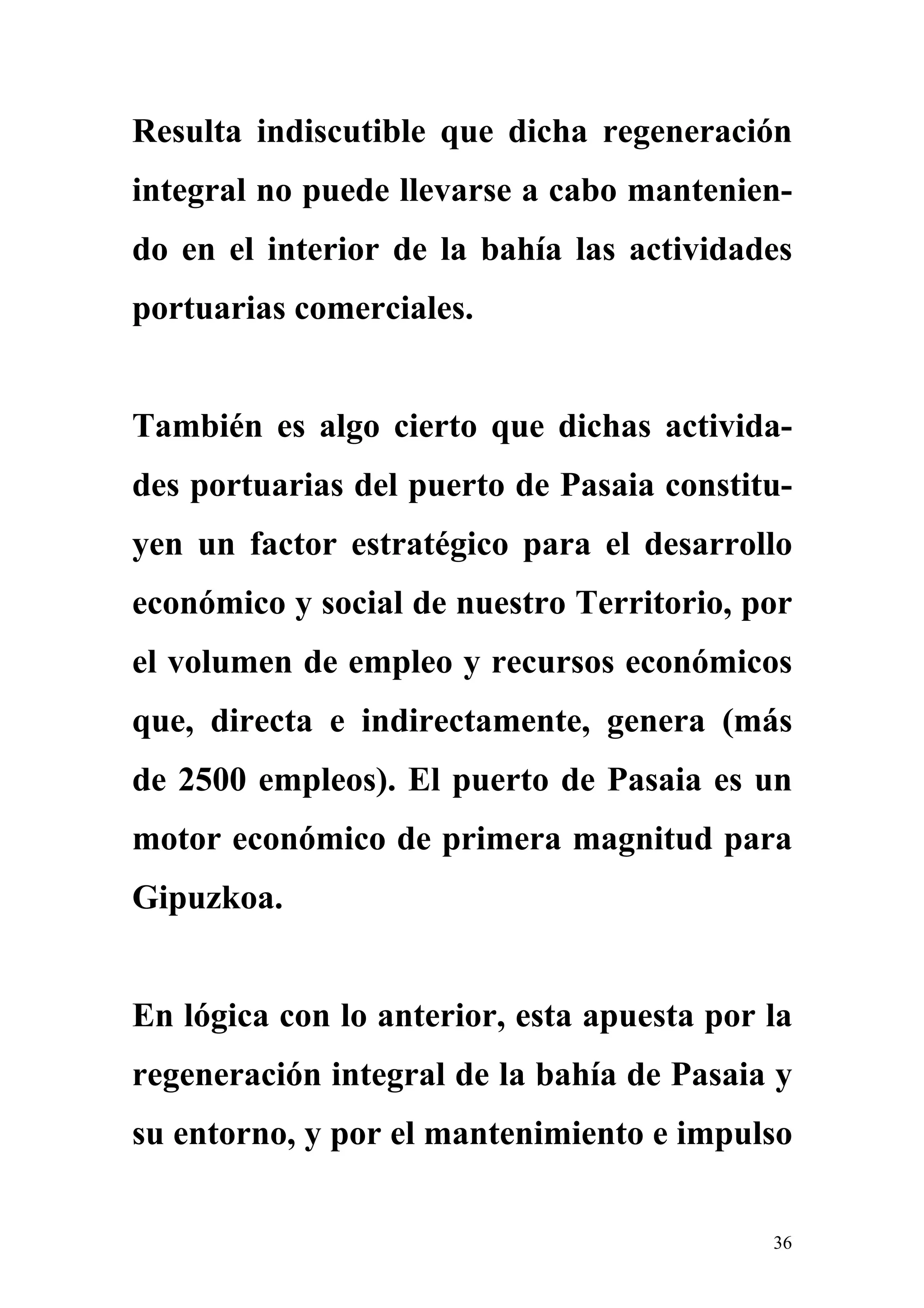 Resulta indiscutible que dicha regeneración
integral no puede llevarse a cabo mantenien-
do en el interior de la bahía las actividades
portuarias comerciales.


También es algo cierto que dichas activida-
des portuarias del puerto de Pasaia constitu-
yen un factor estratégico para el desarrollo
económico y social de nuestro Territorio, por
el volumen de empleo y recursos económicos
que, directa e indirectamente, genera (más
de 2500 empleos). El puerto de Pasaia es un
motor económico de primera magnitud para
Gipuzkoa.


En lógica con lo anterior, esta apuesta por la
regeneración integral de la bahía de Pasaia y
su entorno, y por el mantenimiento e impulso


                                            36
 