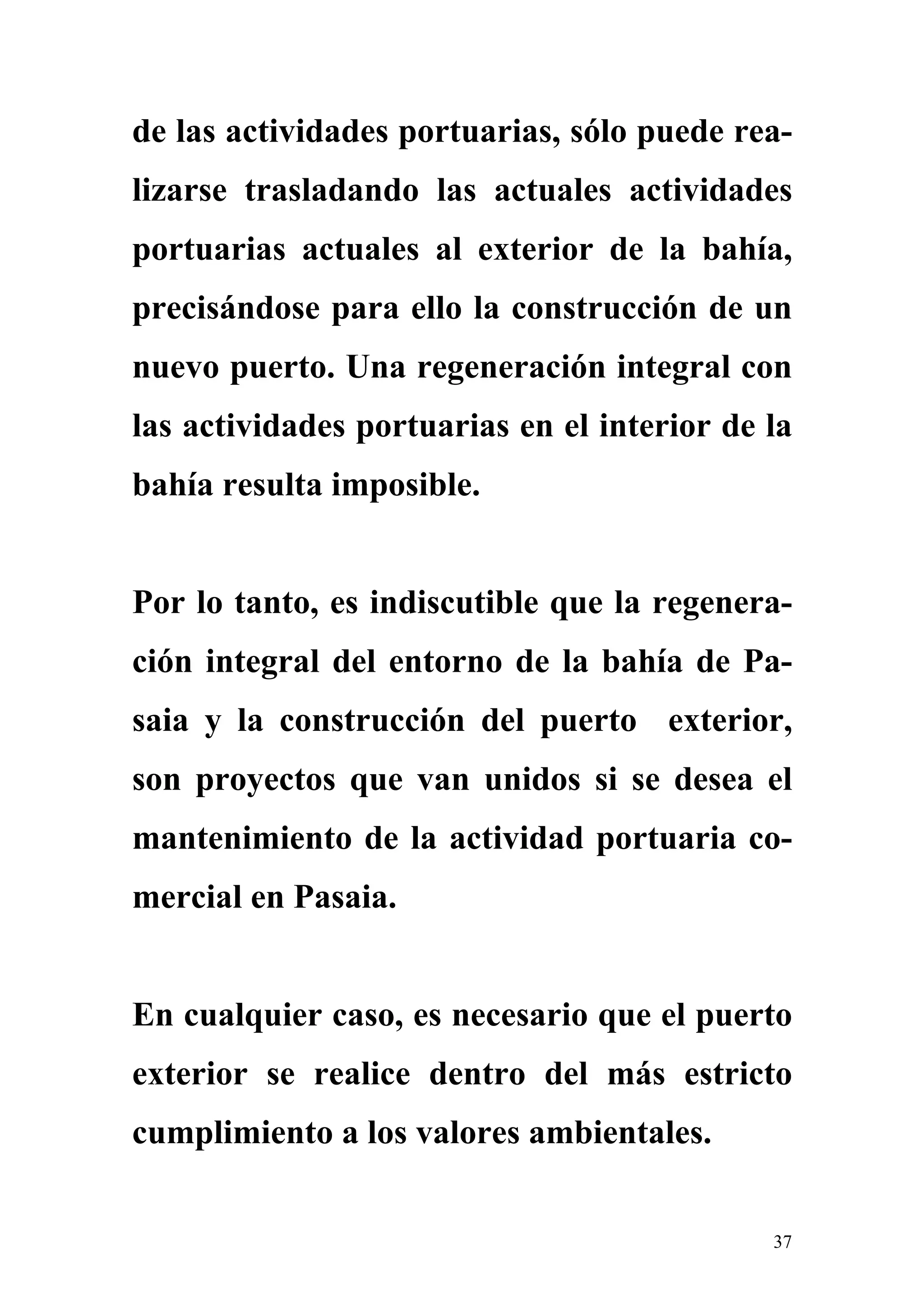 de las actividades portuarias, sólo puede rea-
lizarse trasladando las actuales actividades
portuarias actuales al exterior de la bahía,
precisándose para ello la construcción de un
nuevo puerto. Una regeneración integral con
las actividades portuarias en el interior de la
bahía resulta imposible.


Por lo tanto, es indiscutible que la regenera-
ción integral del entorno de la bahía de Pa-
saia y la construcción del puerto exterior,
son proyectos que van unidos si se desea el
mantenimiento de la actividad portuaria co-
mercial en Pasaia.


En cualquier caso, es necesario que el puerto
exterior se realice dentro del más estricto
cumplimiento a los valores ambientales.


                                             37
 