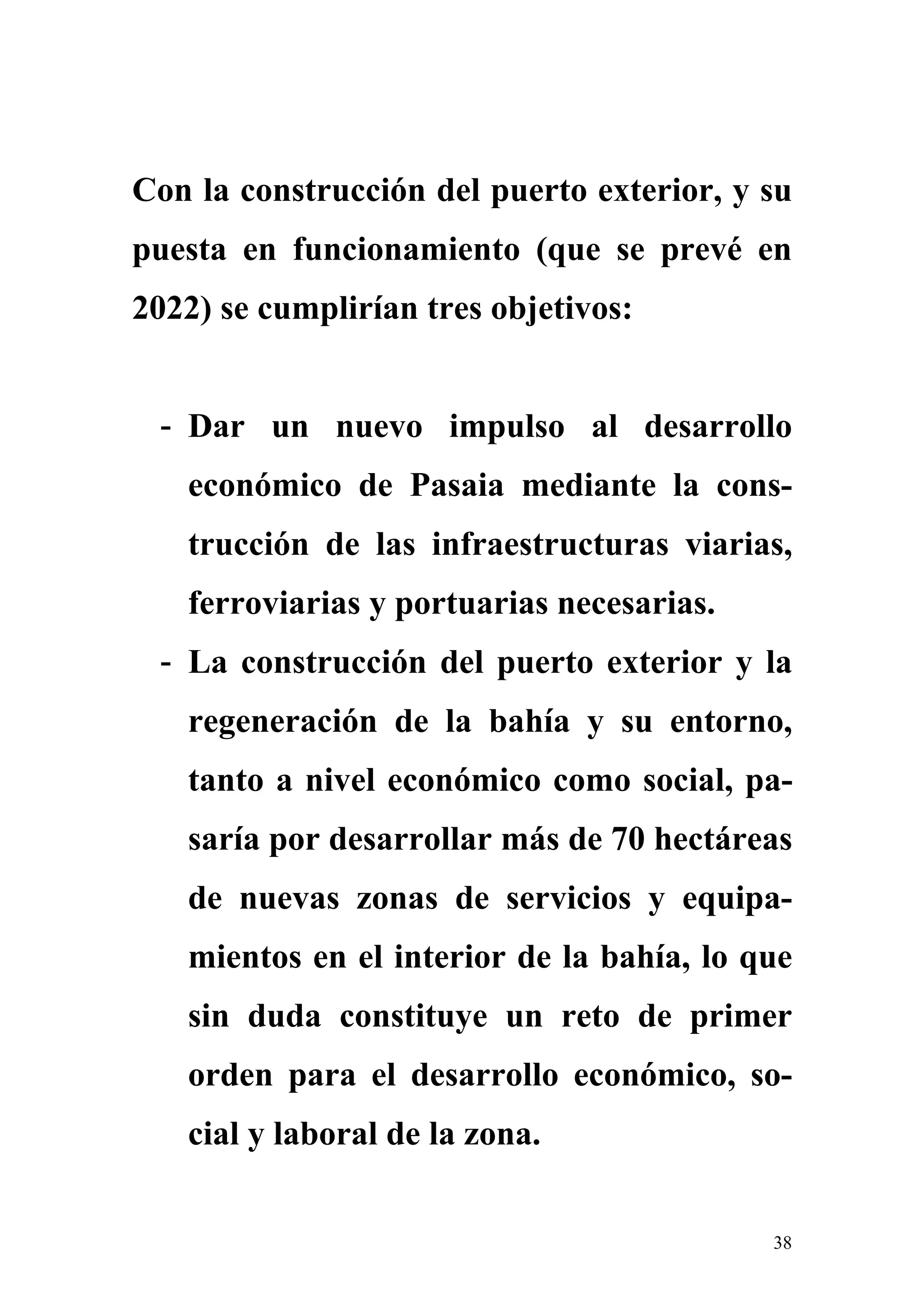 Con la construcción del puerto exterior, y su
puesta en funcionamiento (que se prevé en
2022) se cumplirían tres objetivos:


 - Dar un nuevo impulso al desarrollo
   económico de Pasaia mediante la cons-
   trucción de las infraestructuras viarias,
   ferroviarias y portuarias necesarias.
 - La construcción del puerto exterior y la
   regeneración de la bahía y su entorno,
   tanto a nivel económico como social, pa-
   saría por desarrollar más de 70 hectáreas
   de nuevas zonas de servicios y equipa-
   mientos en el interior de la bahía, lo que
   sin duda constituye un reto de primer
   orden para el desarrollo económico, so-
   cial y laboral de la zona.


                                           38
 