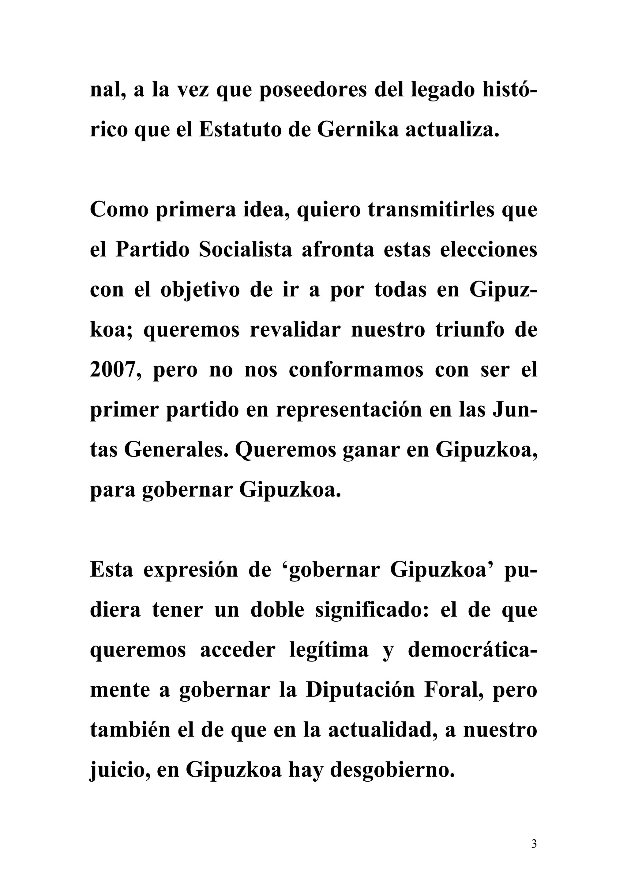 nal, a la vez que poseedores del legado histó-
rico que el Estatuto de Gernika actualiza.


Como primera idea, quiero transmitirles que
el Partido Socialista afronta estas elecciones
con el objetivo de ir a por todas en Gipuz-
koa; queremos revalidar nuestro triunfo de
2007, pero no nos conformamos con ser el
primer partido en representación en las Jun-
tas Generales. Queremos ganar en Gipuzkoa,
para gobernar Gipuzkoa.


Esta expresión de ‘gobernar Gipuzkoa’ pu-
diera tener un doble significado: el de que
queremos acceder legítima y democrática-
mente a gobernar la Diputación Foral, pero
también el de que en la actualidad, a nuestro
juicio, en Gipuzkoa hay desgobierno.


                                             3
 
