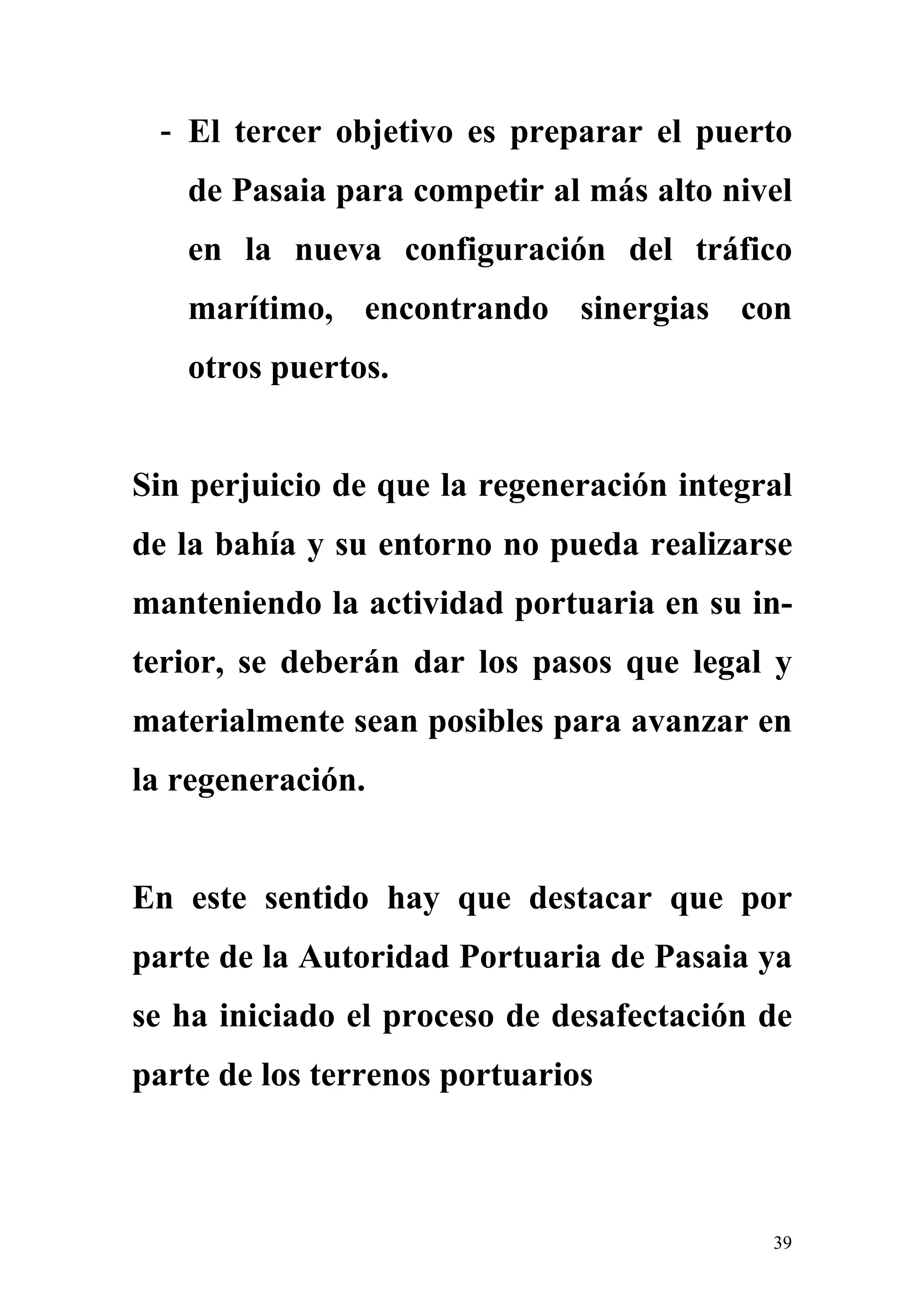 - El tercer objetivo es preparar el puerto
   de Pasaia para competir al más alto nivel
   en la nueva configuración del tráfico
   marítimo, encontrando sinergias con
   otros puertos.


Sin perjuicio de que la regeneración integral
de la bahía y su entorno no pueda realizarse
manteniendo la actividad portuaria en su in-
terior, se deberán dar los pasos que legal y
materialmente sean posibles para avanzar en
la regeneración.


En este sentido hay que destacar que por
parte de la Autoridad Portuaria de Pasaia ya
se ha iniciado el proceso de desafectación de
parte de los terrenos portuarios



                                           39
 