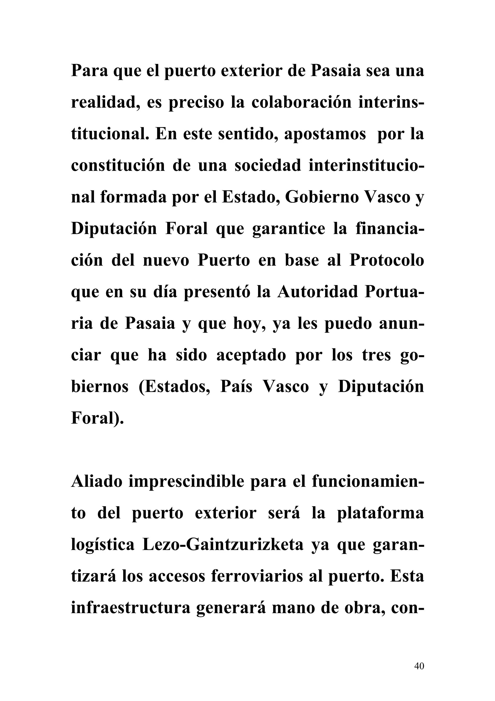 Para que el puerto exterior de Pasaia sea una
realidad, es preciso la colaboración interins-
titucional. En este sentido, apostamos por la
constitución de una sociedad interinstitucio-
nal formada por el Estado, Gobierno Vasco y
Diputación Foral que garantice la financia-
ción del nuevo Puerto en base al Protocolo
que en su día presentó la Autoridad Portua-
ria de Pasaia y que hoy, ya les puedo anun-
ciar que ha sido aceptado por los tres go-
biernos (Estados, País Vasco y Diputación
Foral).


Aliado imprescindible para el funcionamien-
to del puerto exterior será la plataforma
logística Lezo-Gaintzurizketa ya que garan-
tizará los accesos ferroviarios al puerto. Esta
infraestructura generará mano de obra, con-


                                             40
 