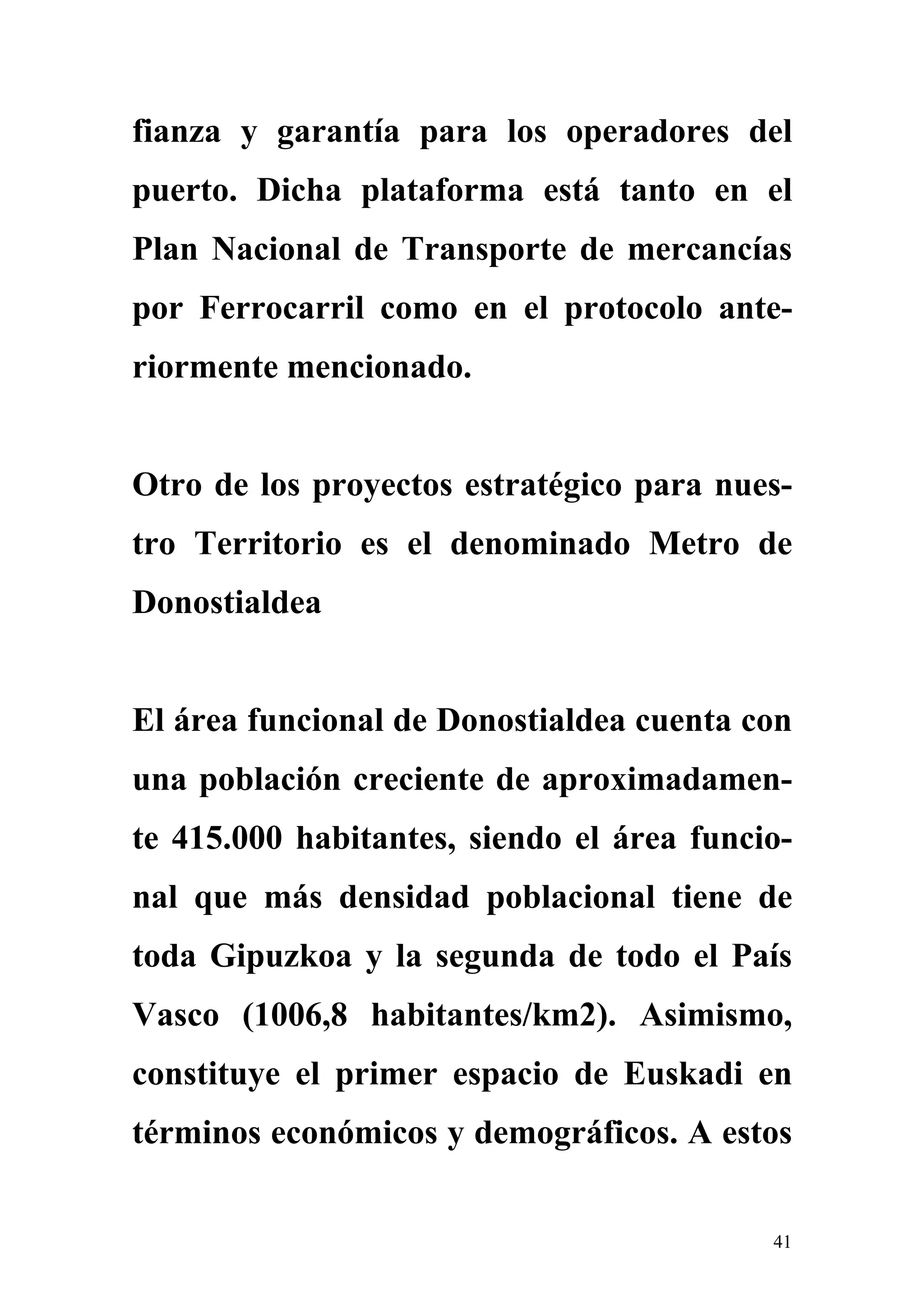 fianza y garantía para los operadores del
puerto. Dicha plataforma está tanto en el
Plan Nacional de Transporte de mercancías
por Ferrocarril como en el protocolo ante-
riormente mencionado.


Otro de los proyectos estratégico para nues-
tro Territorio es el denominado Metro de
Donostialdea


El área funcional de Donostialdea cuenta con
una población creciente de aproximadamen-
te 415.000 habitantes, siendo el área funcio-
nal que más densidad poblacional tiene de
toda Gipuzkoa y la segunda de todo el País
Vasco (1006,8 habitantes/km2). Asimismo,
constituye el primer espacio de Euskadi en
términos económicos y demográficos. A estos


                                           41
 