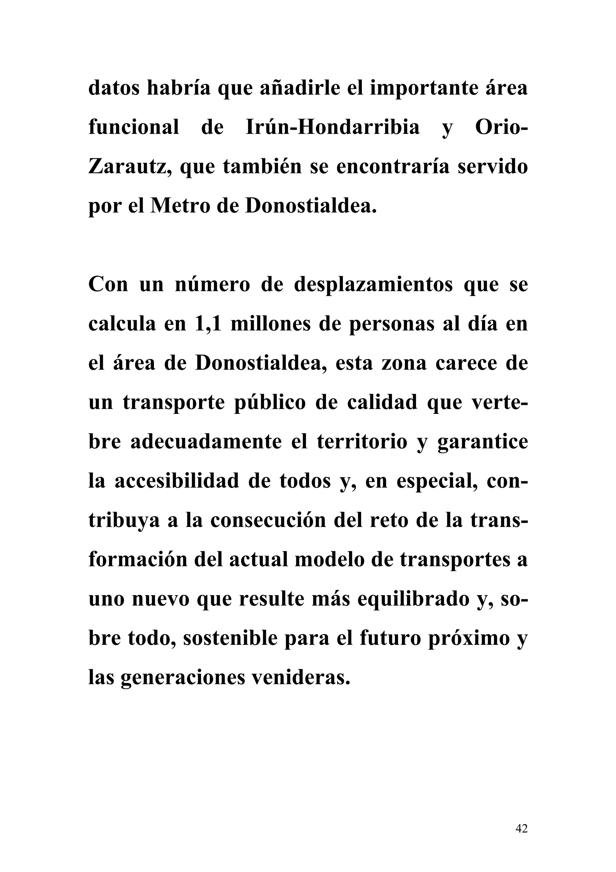 datos habría que añadirle el importante área
funcional de Irún-Hondarribia y Orio-
Zarautz, que también se encontraría servido
por el Metro de Donostialdea.


Con un número de desplazamientos que se
calcula en 1,1 millones de personas al día en
el área de Donostialdea, esta zona carece de
un transporte público de calidad que verte-
bre adecuadamente el territorio y garantice
la accesibilidad de todos y, en especial, con-
tribuya a la consecución del reto de la trans-
formación del actual modelo de transportes a
uno nuevo que resulte más equilibrado y, so-
bre todo, sostenible para el futuro próximo y
las generaciones venideras.




                                            42
 