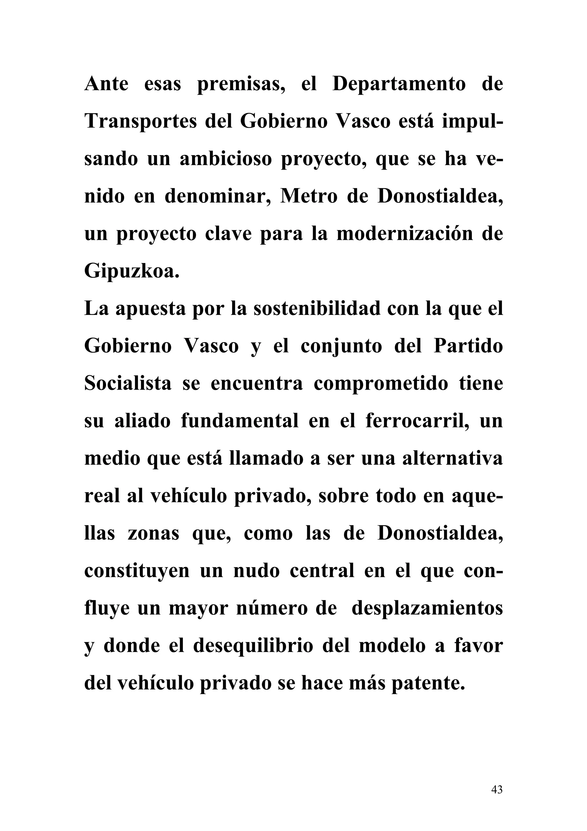 Ante esas premisas, el Departamento de
Transportes del Gobierno Vasco está impul-
sando un ambicioso proyecto, que se ha ve-
nido en denominar, Metro de Donostialdea,
un proyecto clave para la modernización de
Gipuzkoa.
La apuesta por la sostenibilidad con la que el
Gobierno Vasco y el conjunto del Partido
Socialista se encuentra comprometido tiene
su aliado fundamental en el ferrocarril, un
medio que está llamado a ser una alternativa
real al vehículo privado, sobre todo en aque-
llas zonas que, como las de Donostialdea,
constituyen un nudo central en el que con-
fluye un mayor número de desplazamientos
y donde el desequilibrio del modelo a favor
del vehículo privado se hace más patente.



                                            43
 