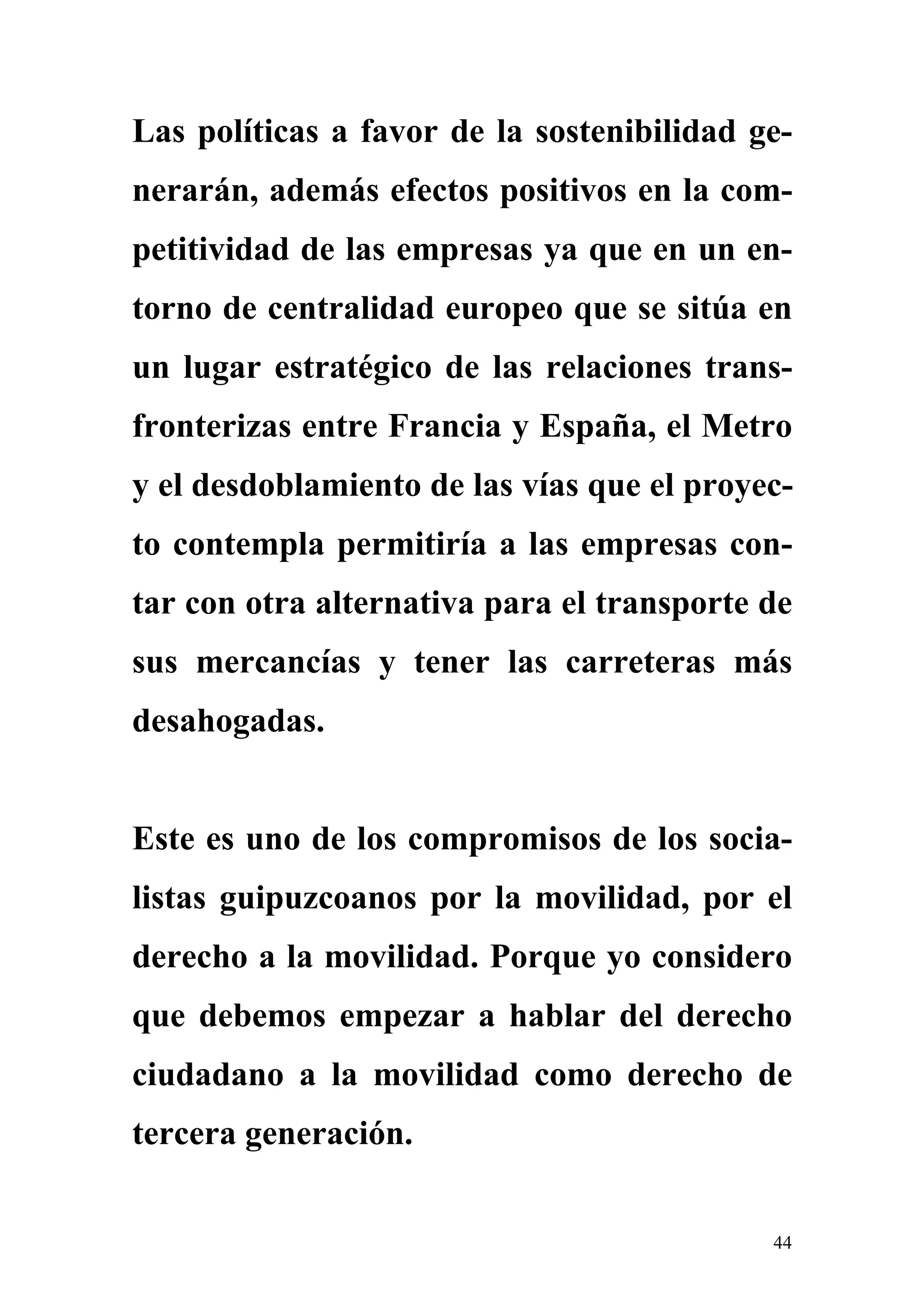 Las políticas a favor de la sostenibilidad ge-
nerarán, además efectos positivos en la com-
petitividad de las empresas ya que en un en-
torno de centralidad europeo que se sitúa en
un lugar estratégico de las relaciones trans-
fronterizas entre Francia y España, el Metro
y el desdoblamiento de las vías que el proyec-
to contempla permitiría a las empresas con-
tar con otra alternativa para el transporte de
sus mercancías y tener las carreteras más
desahogadas.


Este es uno de los compromisos de los socia-
listas guipuzcoanos por la movilidad, por el
derecho a la movilidad. Porque yo considero
que debemos empezar a hablar del derecho
ciudadano a la movilidad como derecho de
tercera generación.


                                            44
 