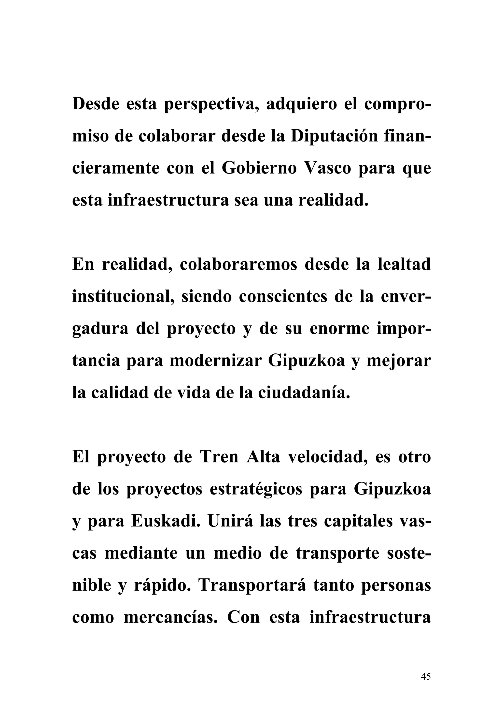 Desde esta perspectiva, adquiero el compro-
miso de colaborar desde la Diputación finan-
cieramente con el Gobierno Vasco para que
esta infraestructura sea una realidad.


En realidad, colaboraremos desde la lealtad
institucional, siendo conscientes de la enver-
gadura del proyecto y de su enorme impor-
tancia para modernizar Gipuzkoa y mejorar
la calidad de vida de la ciudadanía.


El proyecto de Tren Alta velocidad, es otro
de los proyectos estratégicos para Gipuzkoa
y para Euskadi. Unirá las tres capitales vas-
cas mediante un medio de transporte soste-
nible y rápido. Transportará tanto personas
como mercancías. Con esta infraestructura


                                            45
 