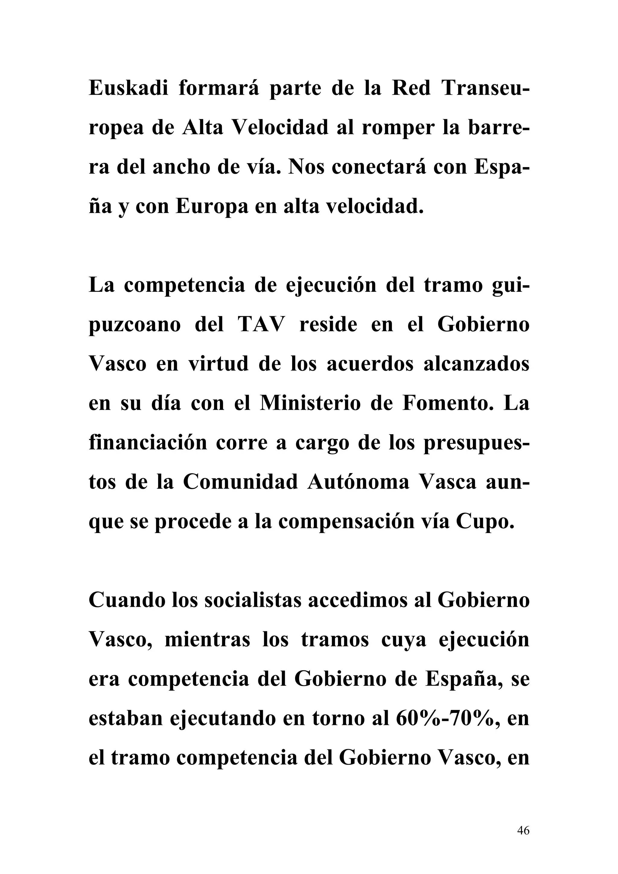 Euskadi formará parte de la Red Transeu-
ropea de Alta Velocidad al romper la barre-
ra del ancho de vía. Nos conectará con Espa-
ña y con Europa en alta velocidad.


La competencia de ejecución del tramo gui-
puzcoano del TAV reside en el Gobierno
Vasco en virtud de los acuerdos alcanzados
en su día con el Ministerio de Fomento. La
financiación corre a cargo de los presupues-
tos de la Comunidad Autónoma Vasca aun-
que se procede a la compensación vía Cupo.


Cuando los socialistas accedimos al Gobierno
Vasco, mientras los tramos cuya ejecución
era competencia del Gobierno de España, se
estaban ejecutando en torno al 60%-70%, en
el tramo competencia del Gobierno Vasco, en


                                             46
 