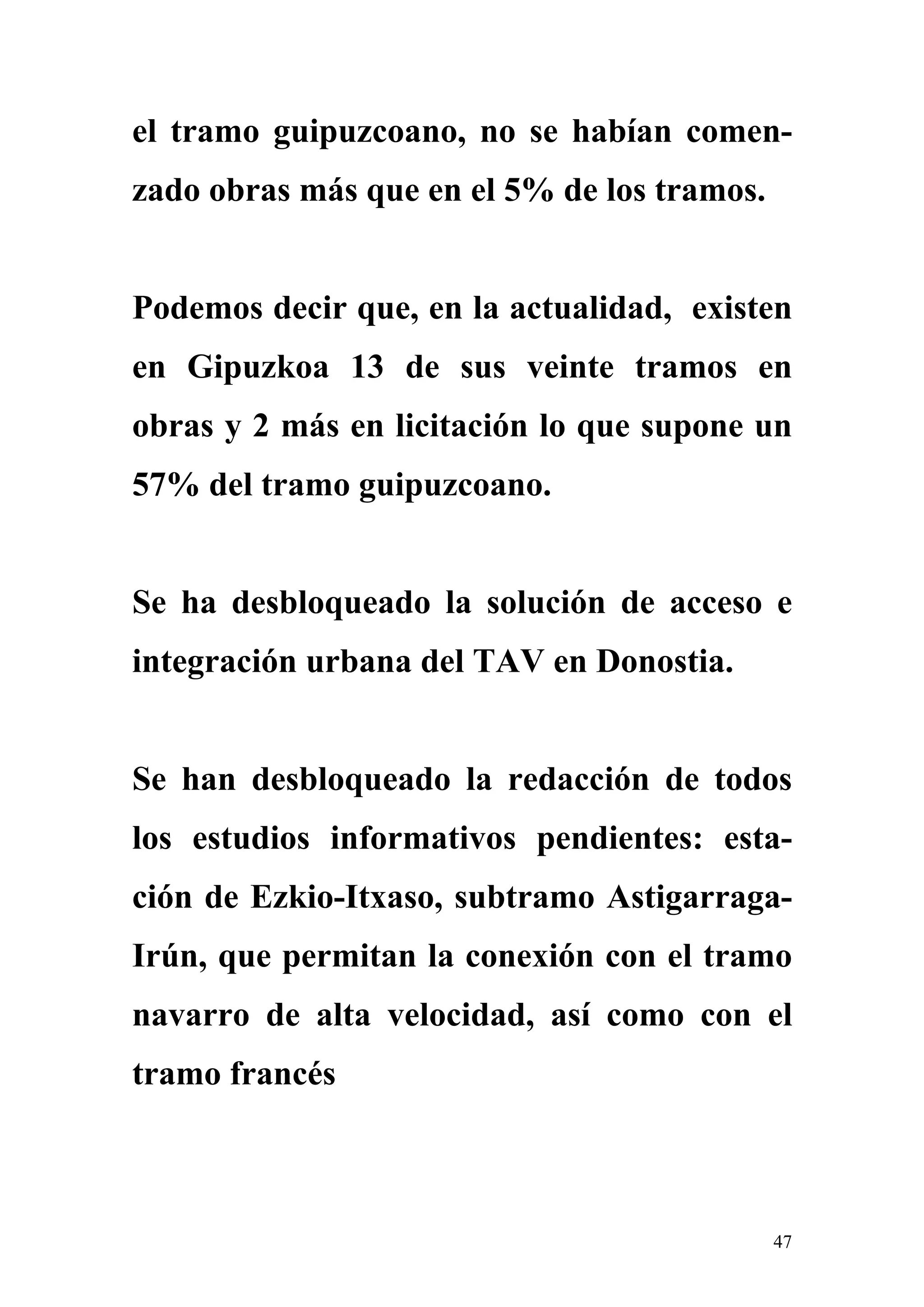 el tramo guipuzcoano, no se habían comen-
zado obras más que en el 5% de los tramos.


Podemos decir que, en la actualidad, existen
en Gipuzkoa 13 de sus veinte tramos en
obras y 2 más en licitación lo que supone un
57% del tramo guipuzcoano.


Se ha desbloqueado la solución de acceso e
integración urbana del TAV en Donostia.


Se han desbloqueado la redacción de todos
los estudios informativos pendientes: esta-
ción de Ezkio-Itxaso, subtramo Astigarraga-
Irún, que permitan la conexión con el tramo
navarro de alta velocidad, así como con el
tramo francés



                                             47
 