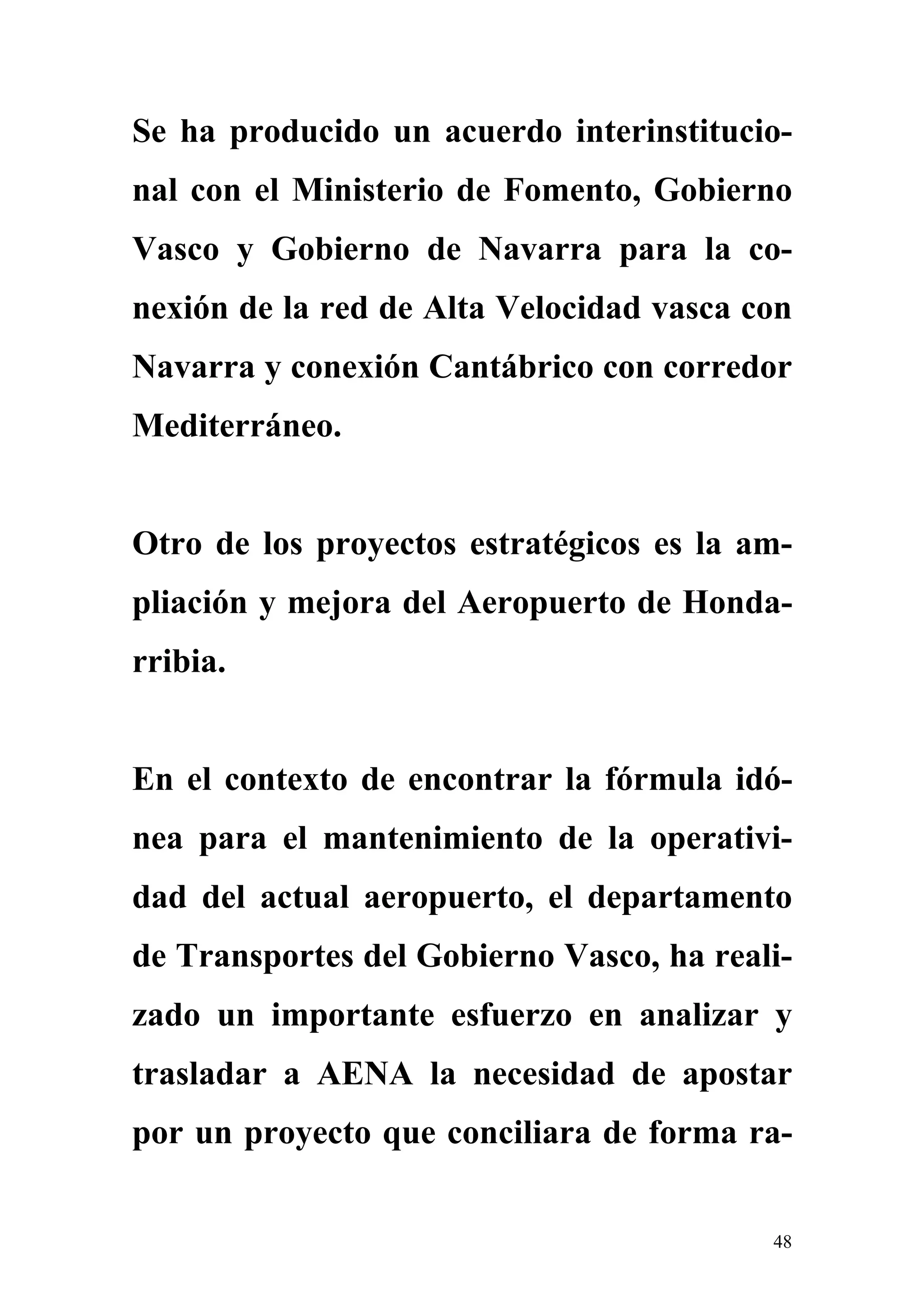 Se ha producido un acuerdo interinstitucio-
nal con el Ministerio de Fomento, Gobierno
Vasco y Gobierno de Navarra para la co-
nexión de la red de Alta Velocidad vasca con
Navarra y conexión Cantábrico con corredor
Mediterráneo.


Otro de los proyectos estratégicos es la am-
pliación y mejora del Aeropuerto de Honda-
rribia.


En el contexto de encontrar la fórmula idó-
nea para el mantenimiento de la operativi-
dad del actual aeropuerto, el departamento
de Transportes del Gobierno Vasco, ha reali-
zado un importante esfuerzo en analizar y
trasladar a AENA la necesidad de apostar
por un proyecto que conciliara de forma ra-


                                          48
 