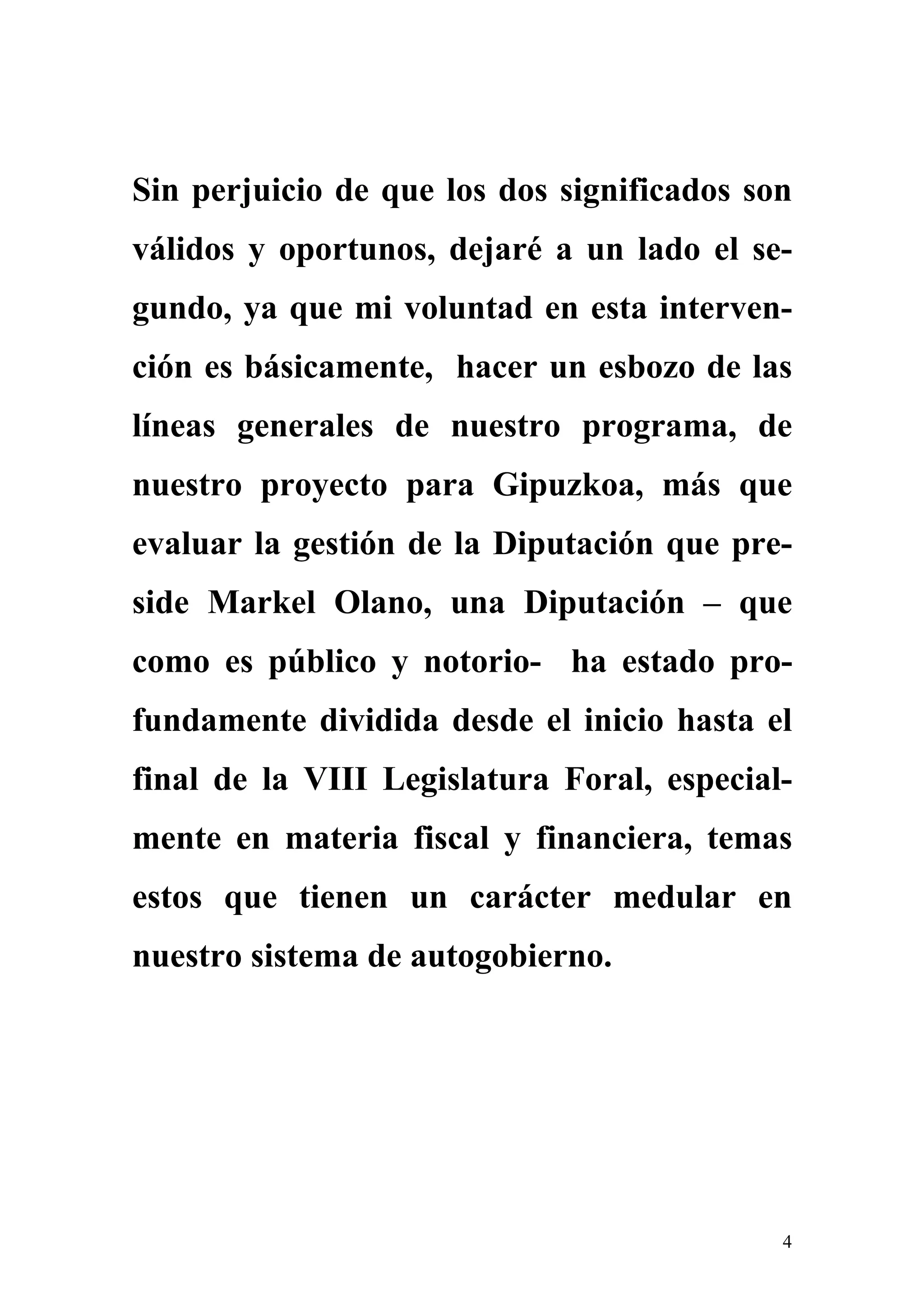 Sin perjuicio de que los dos significados son
válidos y oportunos, dejaré a un lado el se-
gundo, ya que mi voluntad en esta interven-
ción es básicamente, hacer un esbozo de las
líneas generales de nuestro programa, de
nuestro proyecto para Gipuzkoa, más que
evaluar la gestión de la Diputación que pre-
side Markel Olano, una Diputación – que
como es público y notorio- ha estado pro-
fundamente dividida desde el inicio hasta el
final de la VIII Legislatura Foral, especial-
mente en materia fiscal y financiera, temas
estos que tienen un carácter medular en
nuestro sistema de autogobierno.




                                            4
 