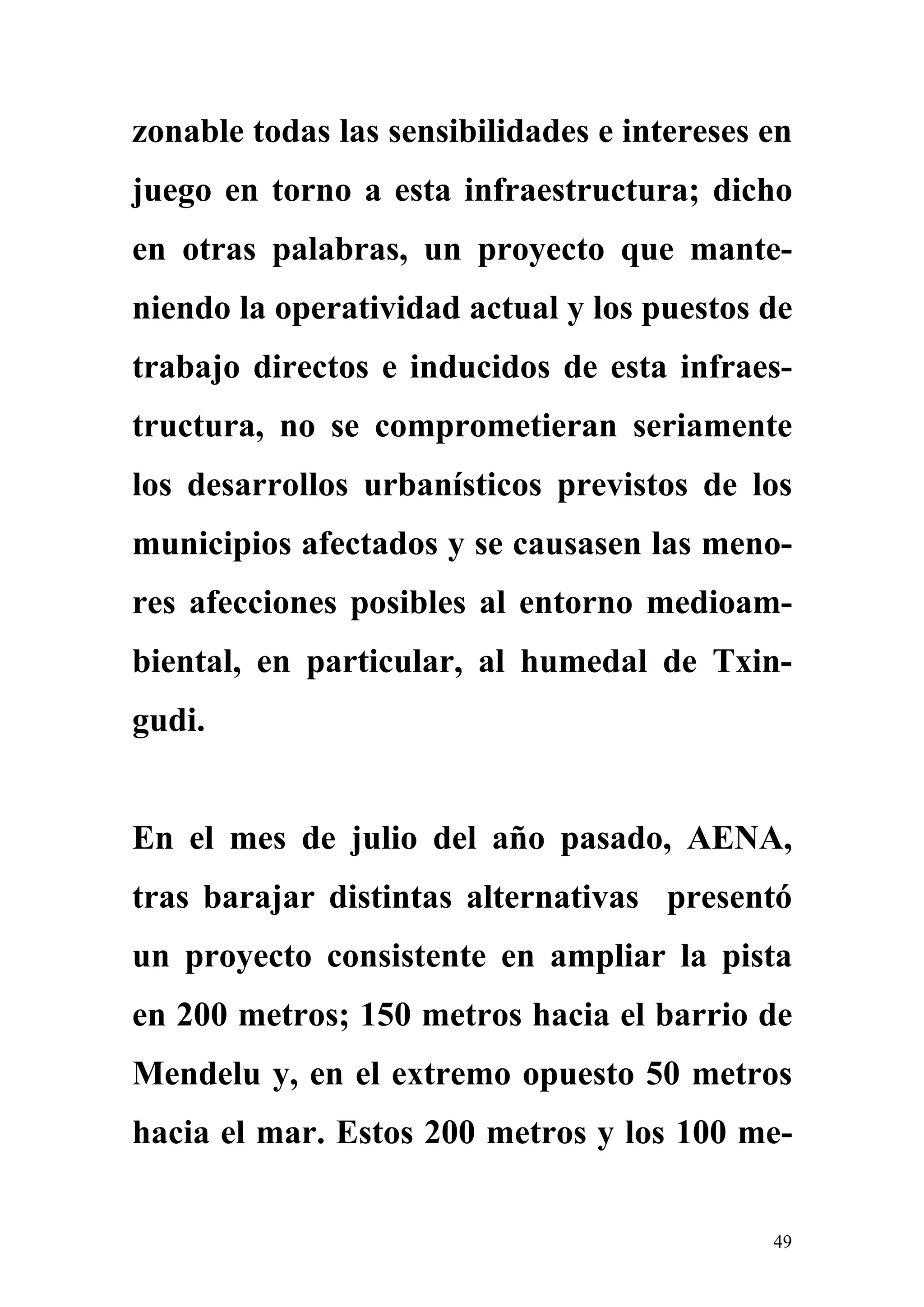 zonable todas las sensibilidades e intereses en
juego en torno a esta infraestructura; dicho
en otras palabras, un proyecto que mante-
niendo la operatividad actual y los puestos de
trabajo directos e inducidos de esta infraes-
tructura, no se comprometieran seriamente
los desarrollos urbanísticos previstos de los
municipios afectados y se causasen las meno-
res afecciones posibles al entorno medioam-
biental, en particular, al humedal de Txin-
gudi.


En el mes de julio del año pasado, AENA,
tras barajar distintas alternativas presentó
un proyecto consistente en ampliar la pista
en 200 metros; 150 metros hacia el barrio de
Mendelu y, en el extremo opuesto 50 metros
hacia el mar. Estos 200 metros y los 100 me-


                                             49
 