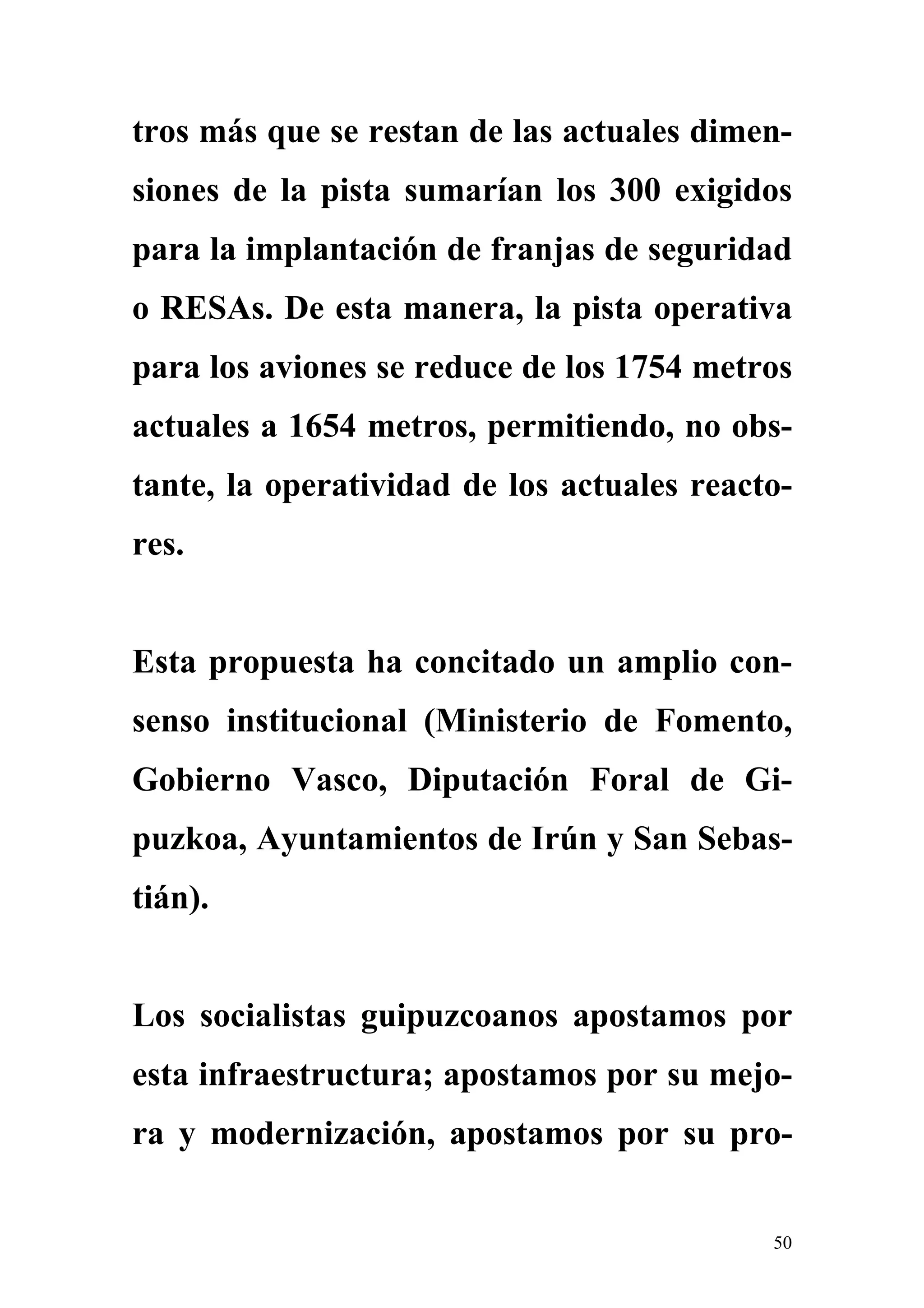 tros más que se restan de las actuales dimen-
siones de la pista sumarían los 300 exigidos
para la implantación de franjas de seguridad
o RESAs. De esta manera, la pista operativa
para los aviones se reduce de los 1754 metros
actuales a 1654 metros, permitiendo, no obs-
tante, la operatividad de los actuales reacto-
res.


Esta propuesta ha concitado un amplio con-
senso institucional (Ministerio de Fomento,
Gobierno Vasco, Diputación Foral de Gi-
puzkoa, Ayuntamientos de Irún y San Sebas-
tián).


Los socialistas guipuzcoanos apostamos por
esta infraestructura; apostamos por su mejo-
ra y modernización, apostamos por su pro-


                                            50
 