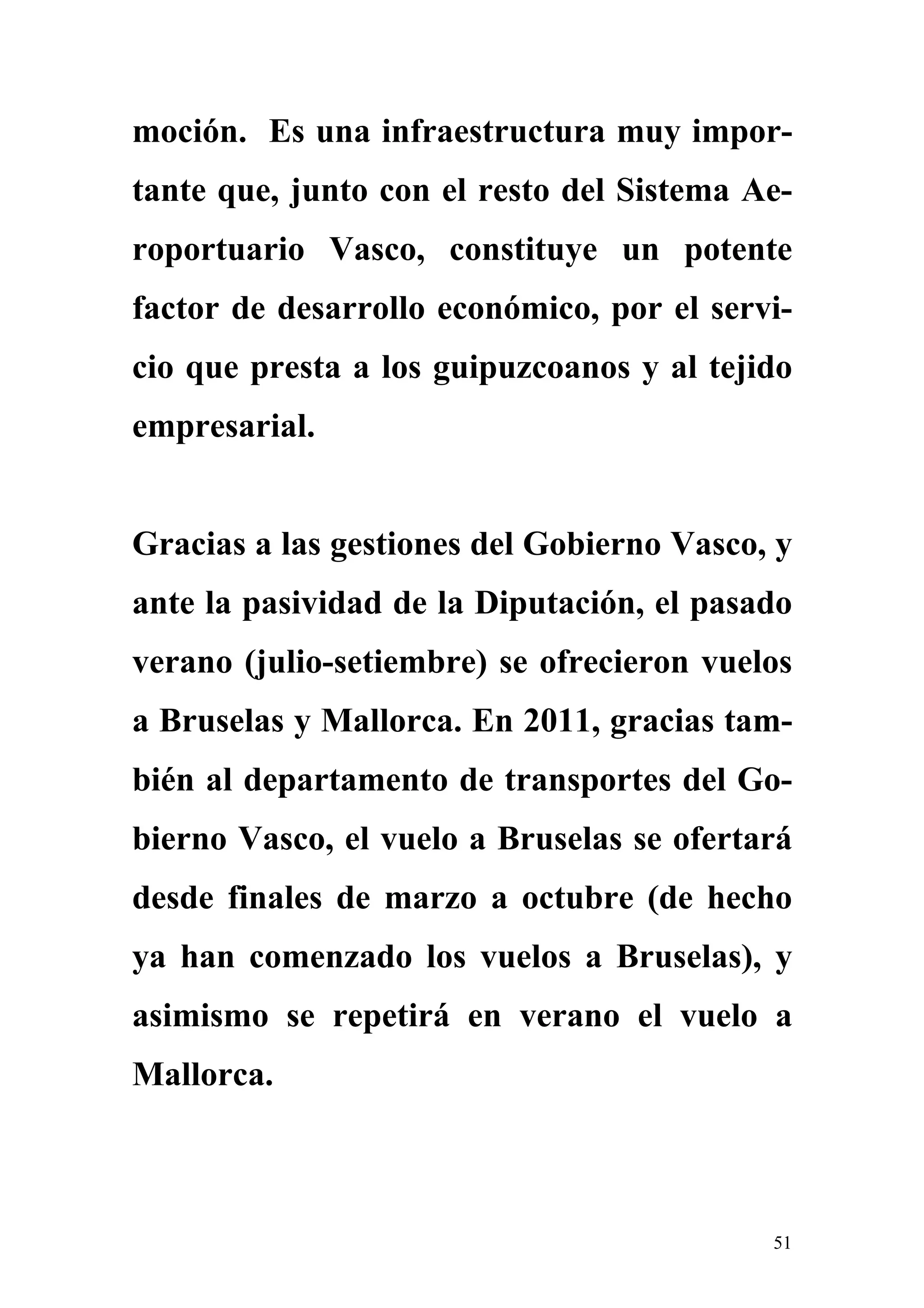 moción. Es una infraestructura muy impor-
tante que, junto con el resto del Sistema Ae-
roportuario Vasco, constituye un potente
factor de desarrollo económico, por el servi-
cio que presta a los guipuzcoanos y al tejido
empresarial.


Gracias a las gestiones del Gobierno Vasco, y
ante la pasividad de la Diputación, el pasado
verano (julio-setiembre) se ofrecieron vuelos
a Bruselas y Mallorca. En 2011, gracias tam-
bién al departamento de transportes del Go-
bierno Vasco, el vuelo a Bruselas se ofertará
desde finales de marzo a octubre (de hecho
ya han comenzado los vuelos a Bruselas), y
asimismo se repetirá en verano el vuelo a
Mallorca.



                                           51
 