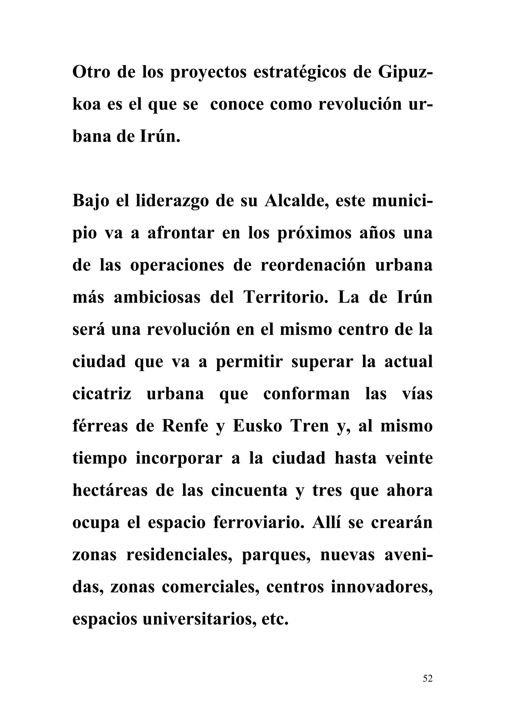 Otro de los proyectos estratégicos de Gipuz-
koa es el que se conoce como revolución ur-
bana de Irún.


Bajo el liderazgo de su Alcalde, este munici-
pio va a afrontar en los próximos años una
de las operaciones de reordenación urbana
más ambiciosas del Territorio. La de Irún
será una revolución en el mismo centro de la
ciudad que va a permitir superar la actual
cicatriz urbana que conforman las vías
férreas de Renfe y Eusko Tren y, al mismo
tiempo incorporar a la ciudad hasta veinte
hectáreas de las cincuenta y tres que ahora
ocupa el espacio ferroviario. Allí se crearán
zonas residenciales, parques, nuevas aveni-
das, zonas comerciales, centros innovadores,
espacios universitarios, etc.


                                           52
 