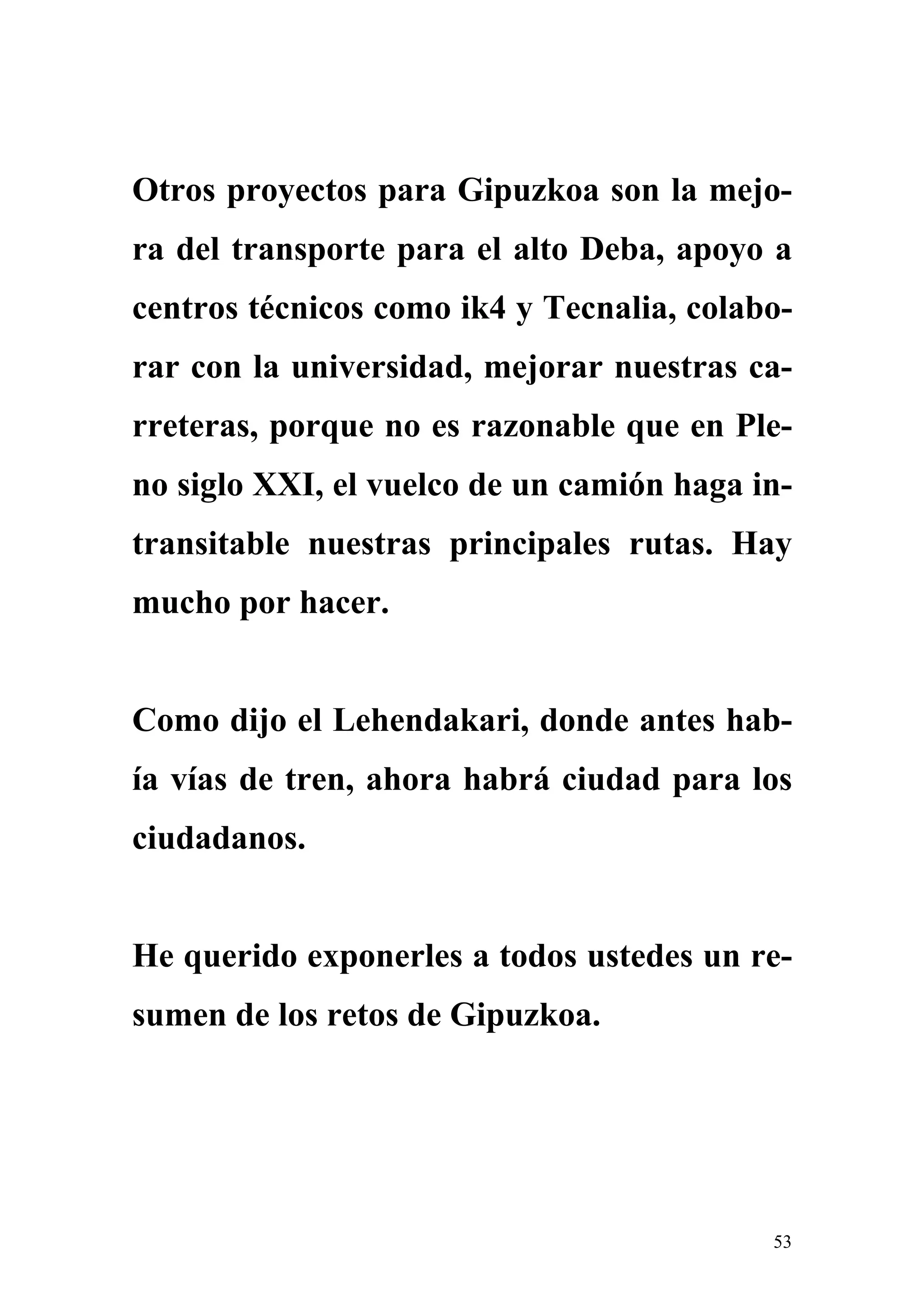 Otros proyectos para Gipuzkoa son la mejo-
ra del transporte para el alto Deba, apoyo a
centros técnicos como ik4 y Tecnalia, colabo-
rar con la universidad, mejorar nuestras ca-
rreteras, porque no es razonable que en Ple-
no siglo XXI, el vuelco de un camión haga in-
transitable nuestras principales rutas. Hay
mucho por hacer.


Como dijo el Lehendakari, donde antes hab-
ía vías de tren, ahora habrá ciudad para los
ciudadanos.


He querido exponerles a todos ustedes un re-
sumen de los retos de Gipuzkoa.




                                           53
 