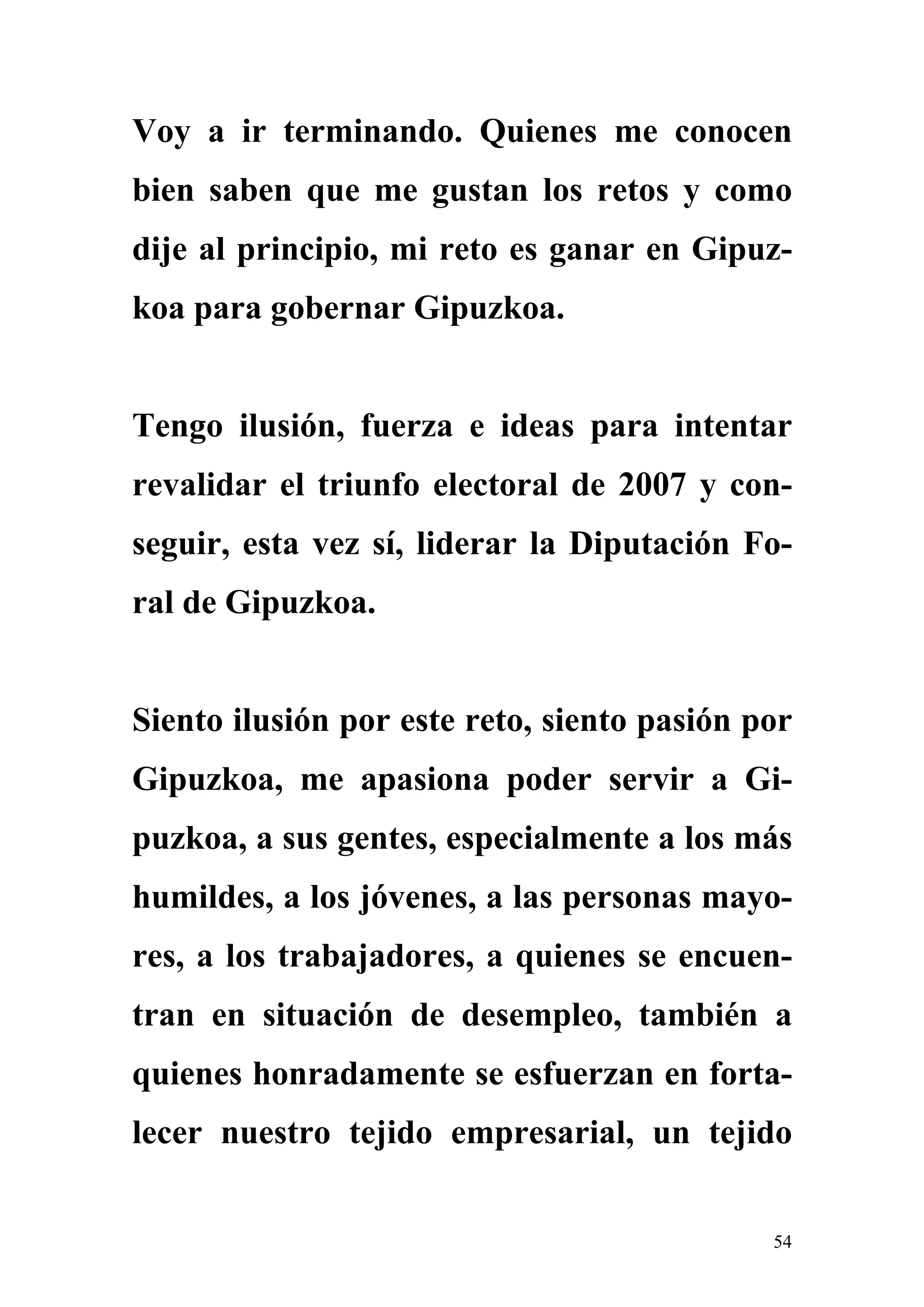 Voy a ir terminando. Quienes me conocen
bien saben que me gustan los retos y como
dije al principio, mi reto es ganar en Gipuz-
koa para gobernar Gipuzkoa.


Tengo ilusión, fuerza e ideas para intentar
revalidar el triunfo electoral de 2007 y con-
seguir, esta vez sí, liderar la Diputación Fo-
ral de Gipuzkoa.


Siento ilusión por este reto, siento pasión por
Gipuzkoa, me apasiona poder servir a Gi-
puzkoa, a sus gentes, especialmente a los más
humildes, a los jóvenes, a las personas mayo-
res, a los trabajadores, a quienes se encuen-
tran en situación de desempleo, también a
quienes honradamente se esfuerzan en forta-
lecer nuestro tejido empresarial, un tejido


                                             54
 