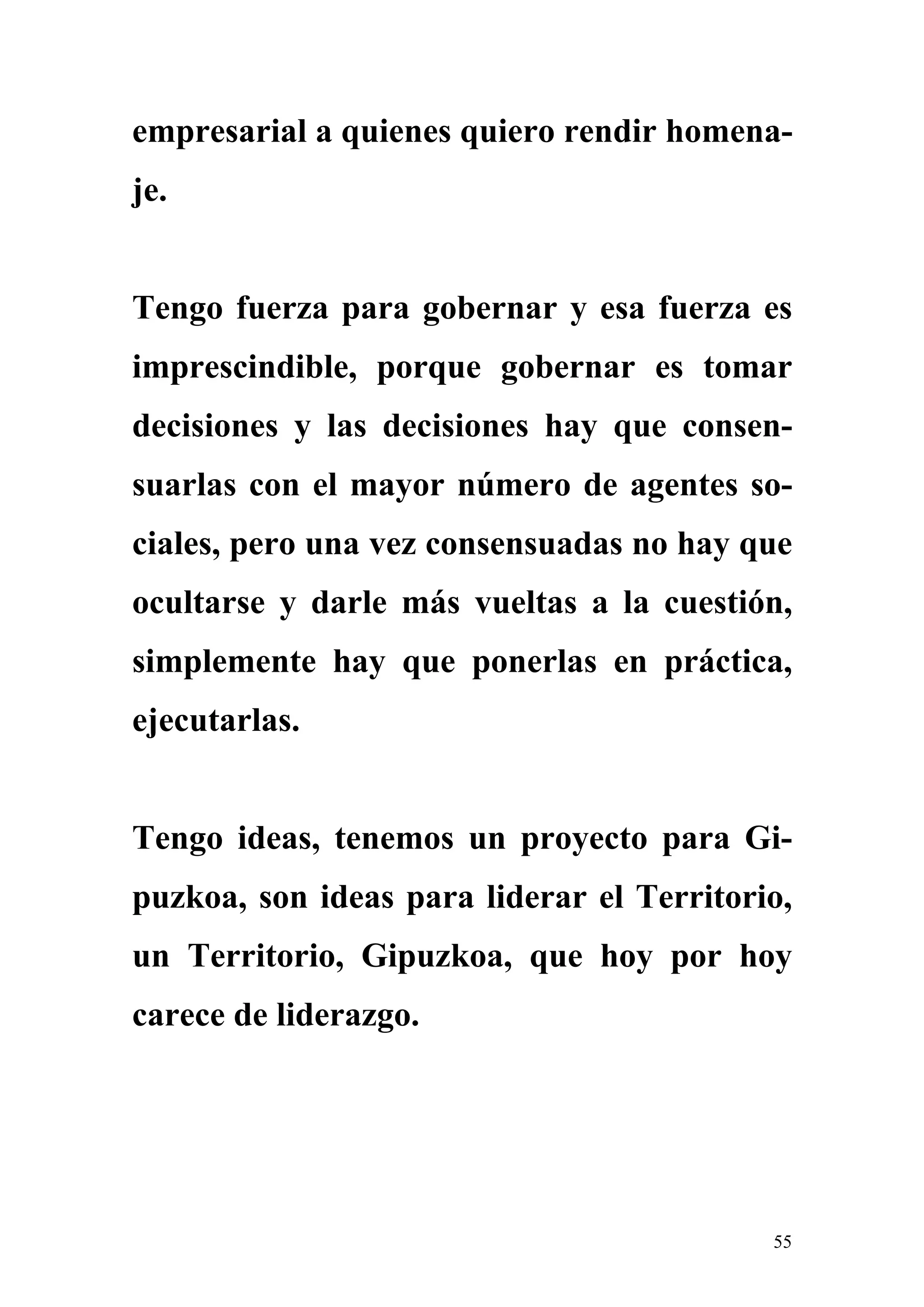 empresarial a quienes quiero rendir homena-
je.


Tengo fuerza para gobernar y esa fuerza es
imprescindible, porque gobernar es tomar
decisiones y las decisiones hay que consen-
suarlas con el mayor número de agentes so-
ciales, pero una vez consensuadas no hay que
ocultarse y darle más vueltas a la cuestión,
simplemente hay que ponerlas en práctica,
ejecutarlas.


Tengo ideas, tenemos un proyecto para Gi-
puzkoa, son ideas para liderar el Territorio,
un Territorio, Gipuzkoa, que hoy por hoy
carece de liderazgo.




                                           55
 