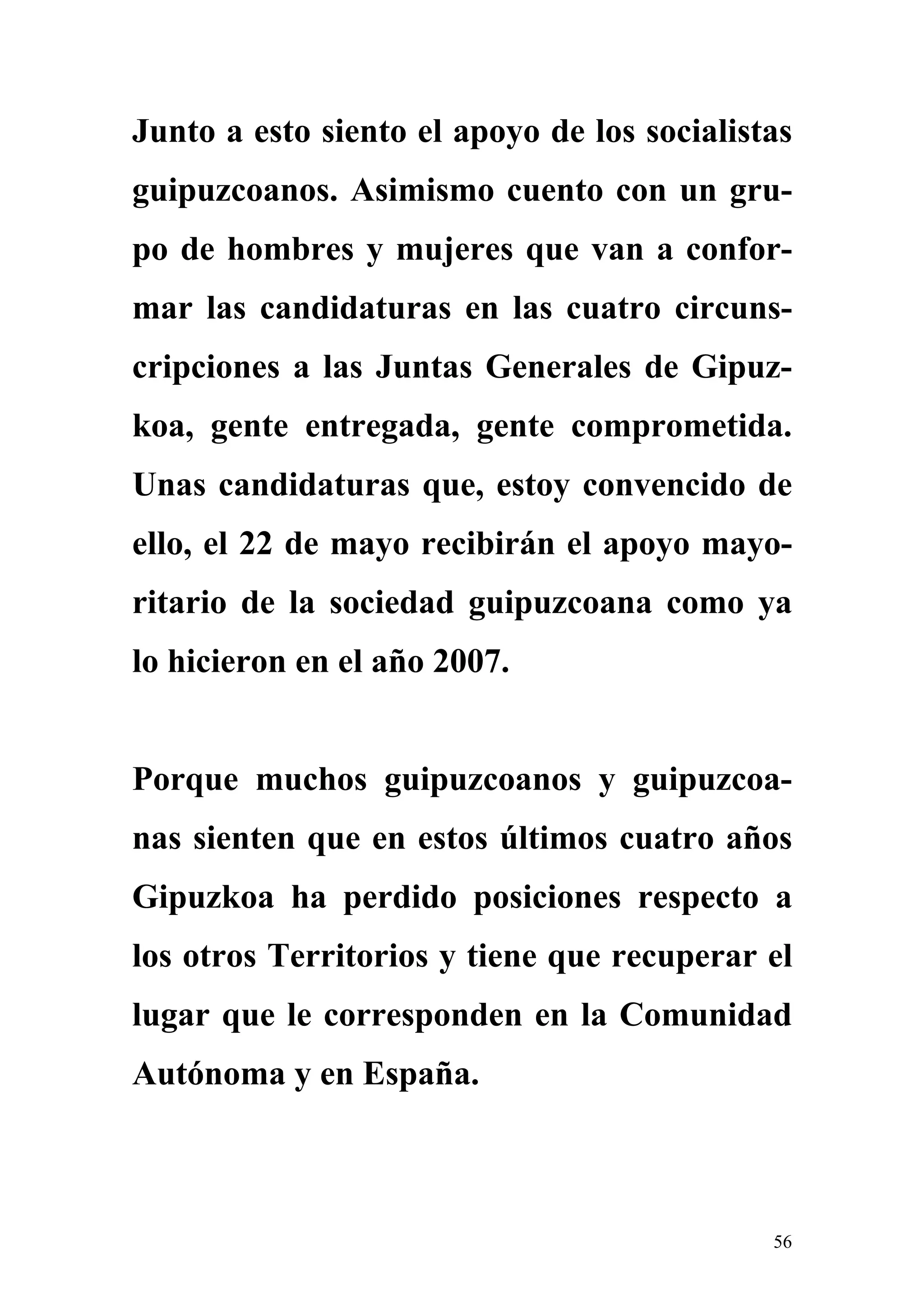 Junto a esto siento el apoyo de los socialistas
guipuzcoanos. Asimismo cuento con un gru-
po de hombres y mujeres que van a confor-
mar las candidaturas en las cuatro circuns-
cripciones a las Juntas Generales de Gipuz-
koa, gente entregada, gente comprometida.
Unas candidaturas que, estoy convencido de
ello, el 22 de mayo recibirán el apoyo mayo-
ritario de la sociedad guipuzcoana como ya
lo hicieron en el año 2007.


Porque muchos guipuzcoanos y guipuzcoa-
nas sienten que en estos últimos cuatro años
Gipuzkoa ha perdido posiciones respecto a
los otros Territorios y tiene que recuperar el
lugar que le corresponden en la Comunidad
Autónoma y en España.



                                             56
 