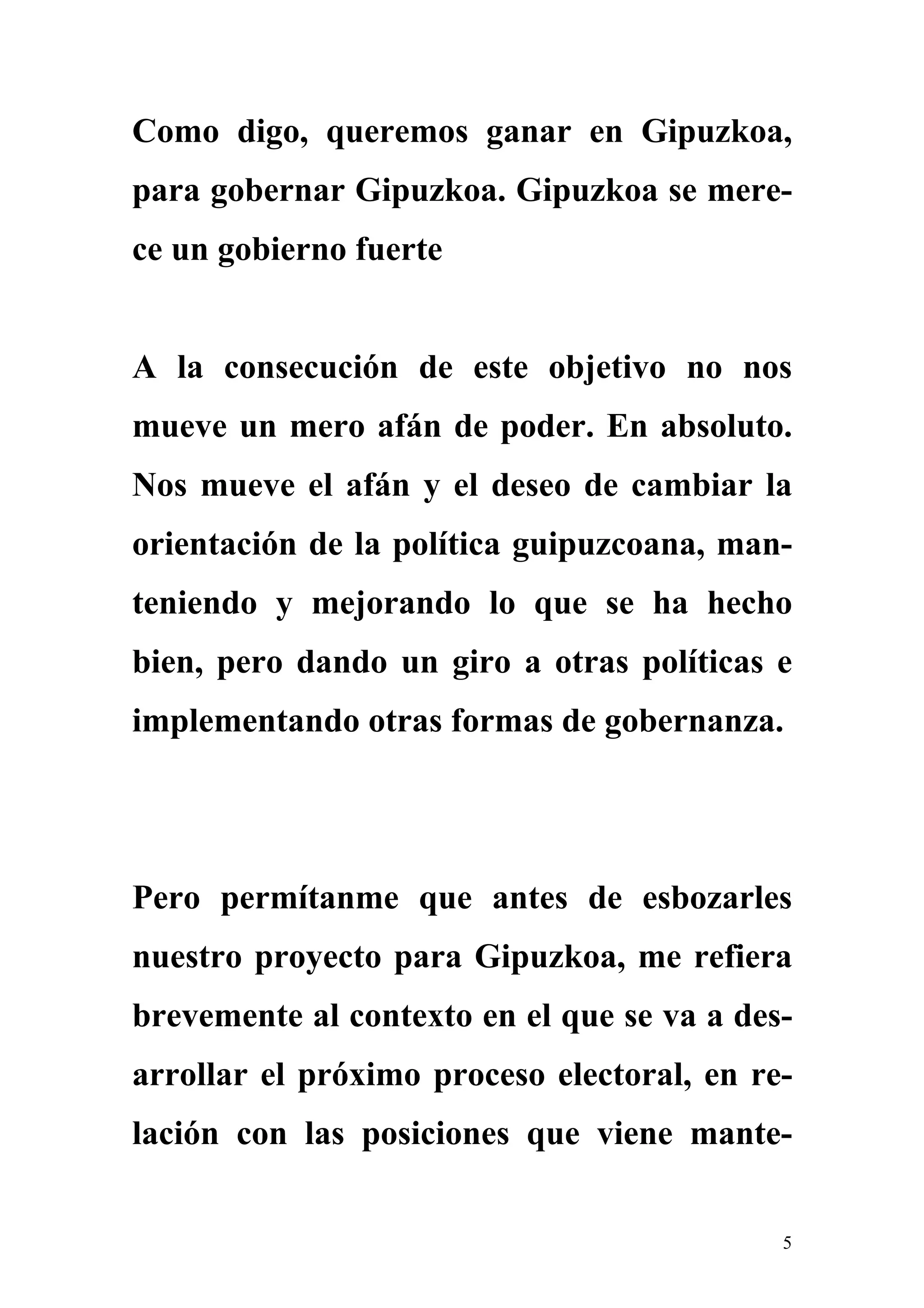 Como digo, queremos ganar en Gipuzkoa,
para gobernar Gipuzkoa. Gipuzkoa se mere-
ce un gobierno fuerte


A la consecución de este objetivo no nos
mueve un mero afán de poder. En absoluto.
Nos mueve el afán y el deseo de cambiar la
orientación de la política guipuzcoana, man-
teniendo y mejorando lo que se ha hecho
bien, pero dando un giro a otras políticas e
implementando otras formas de gobernanza.




Pero permítanme que antes de esbozarles
nuestro proyecto para Gipuzkoa, me refiera
brevemente al contexto en el que se va a des-
arrollar el próximo proceso electoral, en re-
lación con las posiciones que viene mante-


                                            5
 