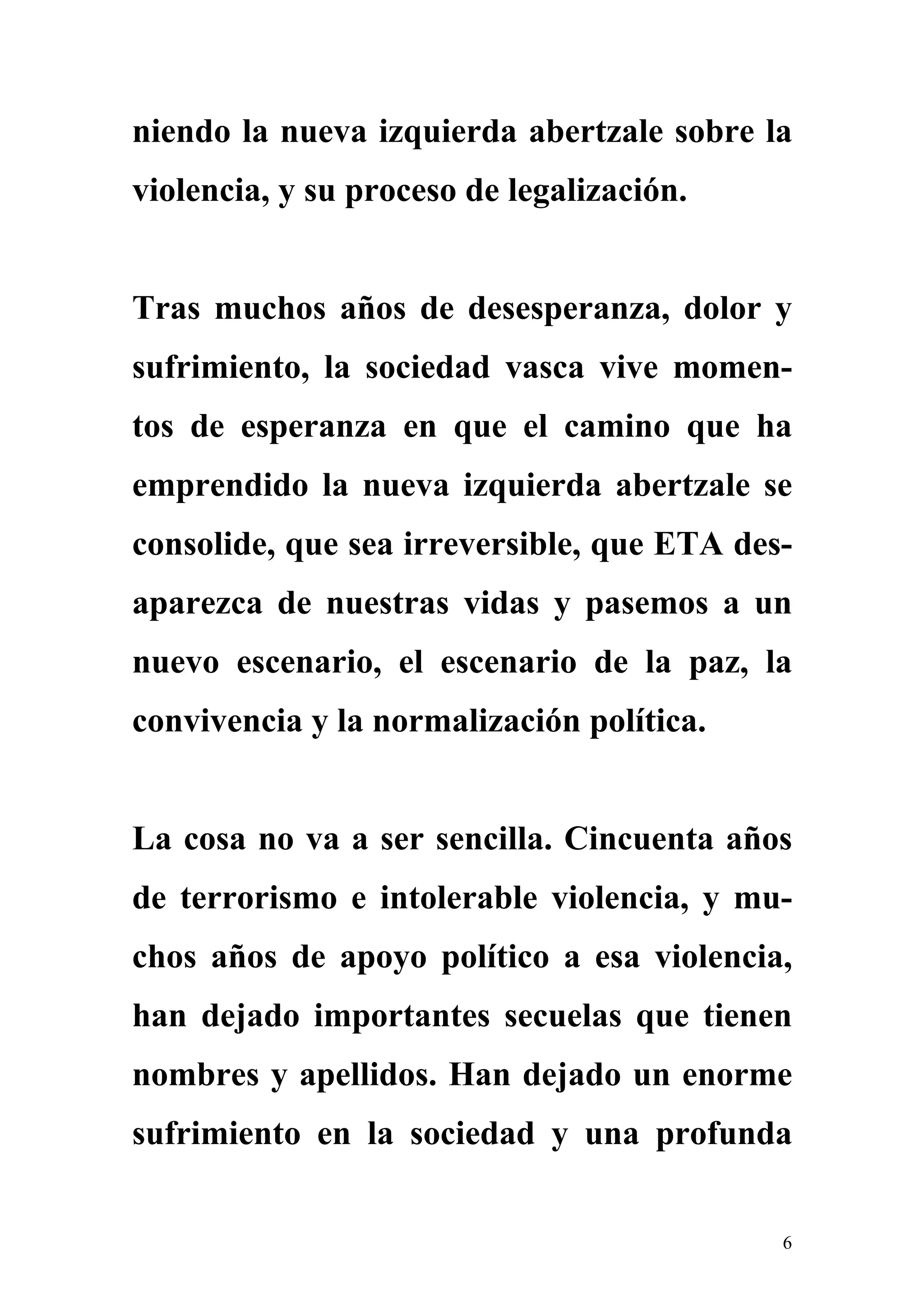 niendo la nueva izquierda abertzale sobre la
violencia, y su proceso de legalización.


Tras muchos años de desesperanza, dolor y
sufrimiento, la sociedad vasca vive momen-
tos de esperanza en que el camino que ha
emprendido la nueva izquierda abertzale se
consolide, que sea irreversible, que ETA des-
aparezca de nuestras vidas y pasemos a un
nuevo escenario, el escenario de la paz, la
convivencia y la normalización política.


La cosa no va a ser sencilla. Cincuenta años
de terrorismo e intolerable violencia, y mu-
chos años de apoyo político a esa violencia,
han dejado importantes secuelas que tienen
nombres y apellidos. Han dejado un enorme
sufrimiento en la sociedad y una profunda


                                            6
 
