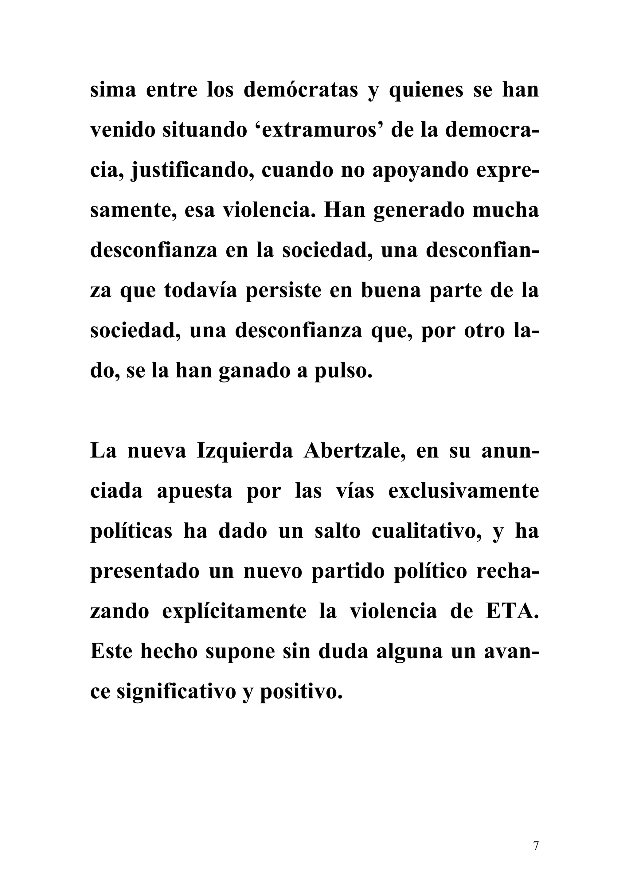 sima entre los demócratas y quienes se han
venido situando ‘extramuros’ de la democra-
cia, justificando, cuando no apoyando expre-
samente, esa violencia. Han generado mucha
desconfianza en la sociedad, una desconfian-
za que todavía persiste en buena parte de la
sociedad, una desconfianza que, por otro la-
do, se la han ganado a pulso.


La nueva Izquierda Abertzale, en su anun-
ciada apuesta por las vías exclusivamente
políticas ha dado un salto cualitativo, y ha
presentado un nuevo partido político recha-
zando explícitamente la violencia de ETA.
Este hecho supone sin duda alguna un avan-
ce significativo y positivo.




                                           7
 