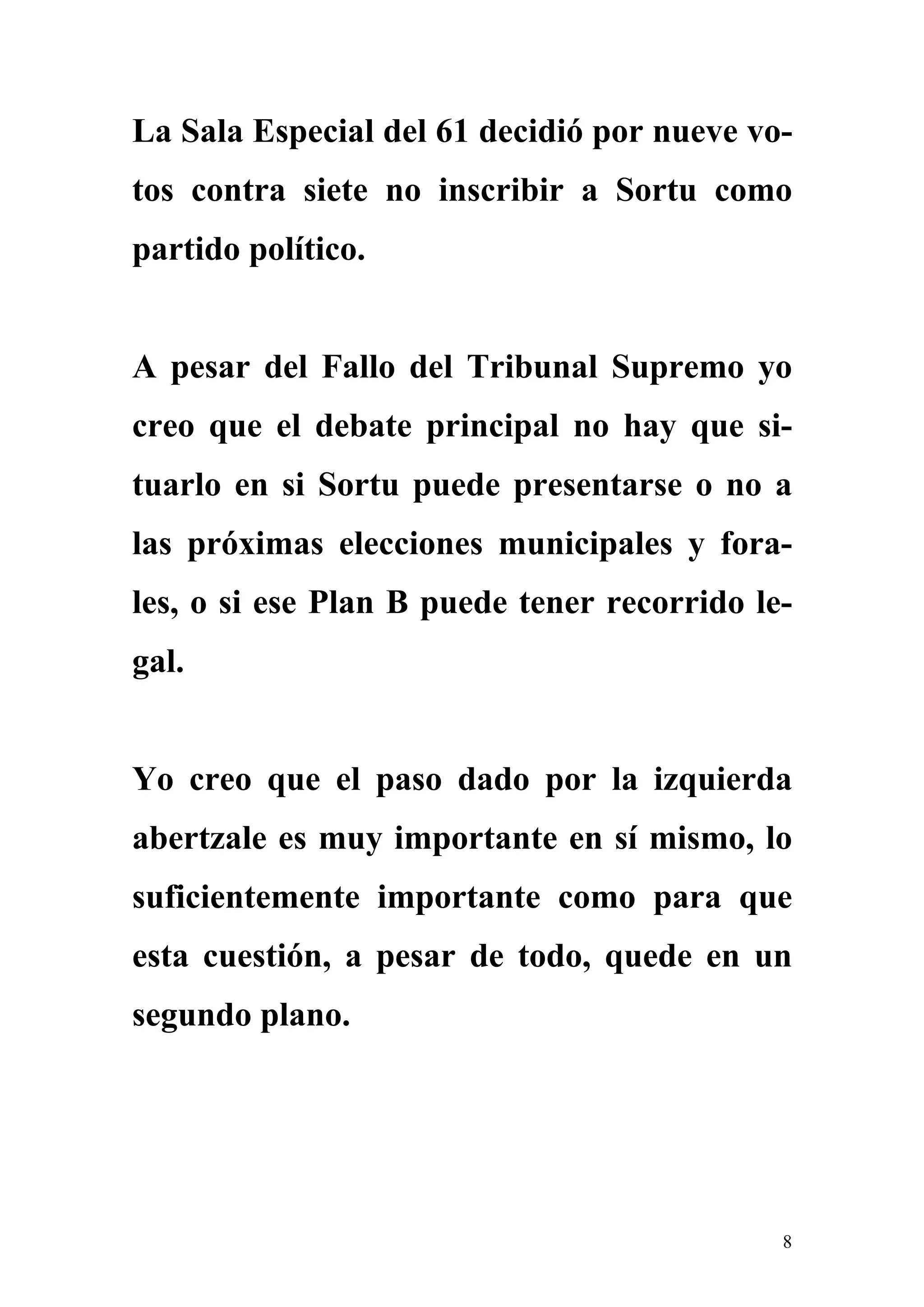 La Sala Especial del 61 decidió por nueve vo-
tos contra siete no inscribir a Sortu como
partido político.


A pesar del Fallo del Tribunal Supremo yo
creo que el debate principal no hay que si-
tuarlo en si Sortu puede presentarse o no a
las próximas elecciones municipales y fora-
les, o si ese Plan B puede tener recorrido le-
gal.


Yo creo que el paso dado por la izquierda
abertzale es muy importante en sí mismo, lo
suficientemente importante como para que
esta cuestión, a pesar de todo, quede en un
segundo plano.




                                             8
 