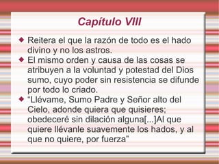 Capítulo VIII
   Reitera el que la razón de todo es el hado
    divino y no los astros.
   El mismo orden y causa de las cosas se
    atribuyen a la voluntad y potestad del Dios
    sumo, cuyo poder sin resistencia se difunde
    por todo lo criado.
   “Llévame, Sumo Padre y Señor alto del
    Cielo, adonde quiera que quisieres;
    obedeceré sin dilación alguna[...]Al que
    quiere llévanle suavemente los hados, y al
    que no quiere, por fuerza”
 
