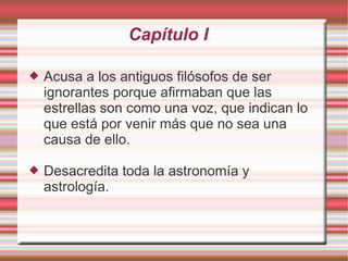 Capítulo I

   Acusa a los antiguos filósofos de ser
    ignorantes porque afirmaban que las
    estrellas son como una voz, que indican lo
    que está por venir más que no sea una
    causa de ello.

   Desacredita toda la astronomía y
    astrología.
 