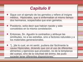 Capítulo II
   Sigue con el ejemplo de los gemelos y refiere al insigne
    médico, Hipócrates, que si enfermaban al mismo tiempo
    dos hermanos, sospechaba que eran gemelos.

   Posidonio, solía decir que habían nacido y sido
    concebidos en la misma constelación.

   Entonces, Sn. Agustín lo contradice y atribuye las
    similitudes, no a las estrellas, sino a factores naturales y a
    los materiales generacionales.

   “[...]de lo cual, en mi sentir, pudiera dar fácilmente la
    causa Hipócrates, diciendo que con el uso de diferentes
    alimentos y ejercicios que proceden, no de la templanza
    del cuerpo, sino de la voluntad del ánimo, les pudo
    suceder tener diferentes disposiciones;”
 