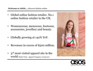 Welcome to ASOS…..discover fashion online


•  Global online fashion retailer. No.1
   online fashion retailer in the UK.

•  Womenswear, menswear, footwear,
   accessories, jewellery and beauty.

•  Globally growing at 142% YoY.

•  Revenues in excess of $500 million.

•  3rd most visited apparel site in the
   world (Daily Visits , Apparel Category, Comscore)
 