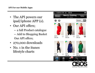 API For our Mobile Apps




 •  The API powers our
    ipad/iphone APP (s).
 •  Our API offers;
     –  a full Product catalogue
     –  Add to Shopping Basket
     Our API offers;
 •  270,000 downloads
 •  No. 1 in the itunes
    lifestyle charts
 