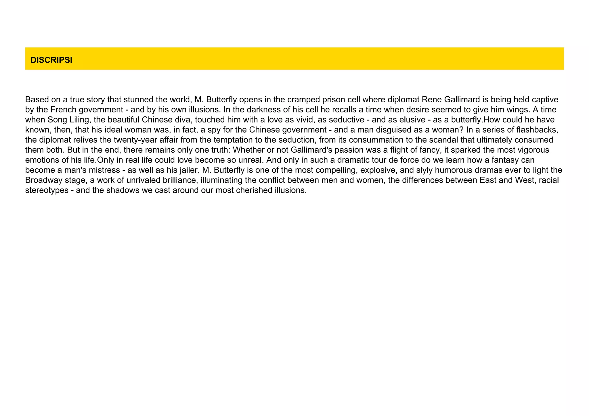 DISCRIPSI
Based on a true story that stunned the world, M. Butterfly opens in the cramped prison cell where diplomat Rene Gallimard is being held captive
by the French government - and by his own illusions. In the darkness of his cell he recalls a time when desire seemed to give him wings. A time
when Song Liling, the beautiful Chinese diva, touched him with a love as vivid, as seductive - and as elusive - as a butterfly.How could he have
known, then, that his ideal woman was, in fact, a spy for the Chinese government - and a man disguised as a woman? In a series of flashbacks,
the diplomat relives the twenty-year affair from the temptation to the seduction, from its consummation to the scandal that ultimately consumed
them both. But in the end, there remains only one truth: Whether or not Gallimard's passion was a flight of fancy, it sparked the most vigorous
emotions of his life.Only in real life could love become so unreal. And only in such a dramatic tour de force do we learn how a fantasy can
become a man's mistress - as well as his jailer. M. Butterfly is one of the most compelling, explosive, and slyly humorous dramas ever to light the
Broadway stage, a work of unrivaled brilliance, illuminating the conflict between men and women, the differences between East and West, racial
stereotypes - and the shadows we cast around our most cherished illusions.
 