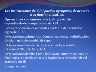 Las instrucciones del CPU pueden agruparse, de acuerdo a su funcionalidad, en: Operaciones con enteros:  (de 8, 16, 32 y 64 bits dependiendo de la arquitectura del CPU) Estas son operaciones realizadas por la Unidad aritmético lógica del CPU Operaciones aritméticas. Como suma, resta, multiplicación, división, módulo, cambio de signo. Operaciones booleanas. Operaciones lógicas bit a bit como AND, OR, XOR, NOT. Operaciones de bits. Como desplazamiento y rotaciones de bits (hacia la derecha o hacia la izquierda, a través del bit del acarreo o sin él) Comparaciones. 