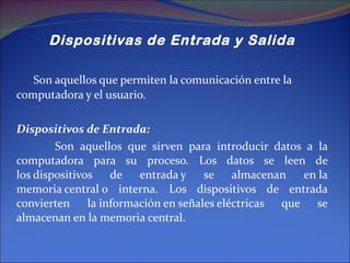 Dispositivas de Entrada y Salida Son aquellos que permiten la comunicación entre la computadora y el usuario. Dispositivos de Entrada:  Son aquellos que sirven para introducir datos a la computadora para su proceso. Los datos se leen de los dispositivos de entrada y se almacenan en la memoria central o interna. Los dispositivos de entrada convierten la información en señales eléctricas que se almacenan en la memoria central. 