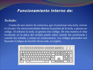 Funcionamiento Interno de:  Teclado: Consta de una matriz de contactos, que al presionar una tecla, cierran el circuito. Un microcontrolador detecta la presión de la tecla, y genera un código. Al soltarse la tecla, se genera otro código. De esta manera el chip localizado en la placa del teclado puede saber cuándo fue presionada y cuándo fue soltada, y actuar en consecuencia. Los códigos generador son llamados Códigos de barrido (Scan code, en inglés).  