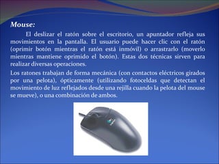 Mouse: El deslizar el ratón sobre el escritorio, un apuntador refleja sus movimientos en la pantalla. El usuario puede hacer clic con el ratón (oprimir botón mientras el ratón está inmóvil) o arrastrarlo (moverlo mientras mantiene oprimido el botón). Estas dos técnicas sirven para realizar diversas operaciones.  Los ratones trabajan de forma mecánica (con contactos eléctricos girados por una pelota), ópticamente (utilizando fotoceldas que detectan el movimiento de luz reflejados desde una rejilla cuando la pelota del mouse se mueve), o una combinación de ambos. 