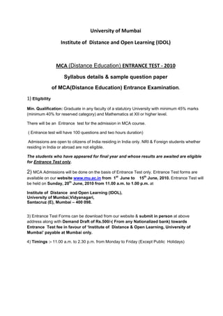 University of Mumbai 

                    Institute of  Distance and Open Learning (IDOL) 

 

                  MCA (Distance Education) ENTRANCE TEST ‐ 2010 
                     Syllabus details & sample question paper

                 of MCA(Distance Education) Entrance Examination.

1) Eligibility
Min. Qualification: Graduate in any faculty of a statutory University with minimum 45% marks
(minimum 40% for reserved category) and Mathematics at XII or higher level.

There will be an Entrance test for the admission in MCA course.

( Entrance test will have 100 questions and two hours duration)

 Admissions are open to citizens of India residing in India only. NRI & Foreign students whether
residing in India or abroad are not eligible.

The students who have appeared for final year and whose results are awaited are eligible
for Entrance Test only.

2) MCA Admissions will be done on the basis of Entrance Test only. Entrance Test forms are
available on our website www.mu.ac.in from 1st June to 15th June, 2010. Entrance Test will
be held on Sunday, 20th June, 2010 from 11.00 a.m. to 1.00 p.m. at

Institute of Distance and Open Learning (IDOL),
University of Mumbai,Vidyanagari,
Santacruz (E), Mumbai – 400 098.


3) Entrance Test Forms can be download from our website & submit in person at above
address along with Demand Draft of Rs.500/-( From any Nationalized bank) towards
Entrance Test fee in favour of ‘Institute of Distance & Open Learning, University of
Mumbai’ payable at Mumbai only.

4) Timings :- 11.00 a.m. to 2.30 p.m. from Monday to Friday (Except Public Holidays)
 