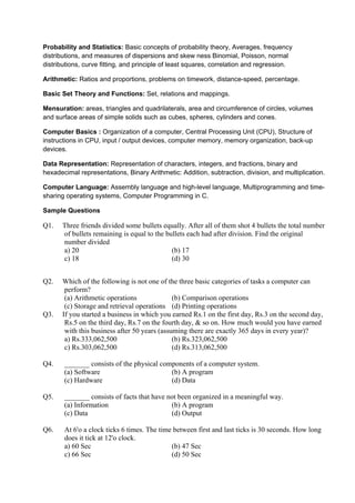 Probability and Statistics: Basic concepts of probability theory, Averages, frequency
distributions, and measures of dispersions and skew ness Binomial, Poisson, normal
distributions, curve fitting, and principle of least squares, correlation and regression.

Arithmetic: Ratios and proportions, problems on timework, distance-speed, percentage.

Basic Set Theory and Functions: Set, relations and mappings.

Mensuration: areas, triangles and quadrilaterals, area and circumference of circles, volumes
and surface areas of simple solids such as cubes, spheres, cylinders and cones.

Computer Basics : Organization of a computer, Central Processing Unit (CPU), Structure of
instructions in CPU, input / output devices, computer memory, memory organization, back-up
devices.

Data Representation: Representation of characters, integers, and fractions, binary and
hexadecimal representations, Binary Arithmetic: Addition, subtraction, division, and multiplication.

Computer Language: Assembly language and high-level language, Multiprogramming and time-
sharing operating systems, Computer Programming in C.

Sample Questions

Q1.   Three friends divided some bullets equally. After all of them shot 4 bullets the total number
      of bullets remaining is equal to the bullets each had after division. Find the original
      number divided
      a) 20                                  (b) 17
      c) 18                                  (d) 30


Q2.   Which of the following is not one of the three basic categories of tasks a computer can
       perform?
       (a) Arithmetic operations              (b) Comparison operations
       (c) Storage and retrieval operations (d) Printing operations
Q3.   If you started a business in which you earned Rs.1 on the first day, Rs.3 on the second day,
       Rs.5 on the third day, Rs.7 on the fourth day, & so on. How much would you have earned
       with this business after 50 years (assuming there are exactly 365 days in every year)?
       a) Rs.333,062,500                      (b) Rs.323,062,500
       c) Rs.303,062,500                      (d) Rs.313,062,500

Q4.    _______ consists of the physical components of a computer system.
       (a) Software                        (b) A program
       (c) Hardware                        (d) Data

Q5.    _______ consists of facts that have not been organized in a meaningful way.
       (a) Information                      (b) A program
       (c) Data                             (d) Output

Q6.    At 6'o a clock ticks 6 times. The time between first and last ticks is 30 seconds. How long
       does it tick at 12'o clock.
       a) 60 Sec                             (b) 47 Sec
       c) 66 Sec                             (d) 50 Sec
 