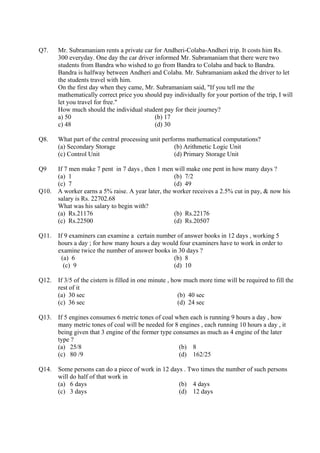Q7.    Mr. Subramaniam rents a private car for Andheri-Colaba-Andheri trip. It costs him Rs.
       300 everyday. One day the car driver informed Mr. Subramaniam that there were two
       students from Bandra who wished to go from Bandra to Colaba and back to Bandra.
       Bandra is halfway between Andheri and Colaba. Mr. Subramaniam asked the driver to let
       the students travel with him.
       On the first day when they came, Mr. Subramaniam said, "If you tell me the
       mathematically correct price you should pay individually for your portion of the trip, I will
       let you travel for free."
       How much should the individual student pay for their journey?
       a) 50                                (b) 17
       c) 48                                (d) 30

Q8.    What part of the central processing unit performs mathematical computations?
       (a) Secondary Storage                         (b) Arithmetic Logic Unit
       (c) Control Unit                              (d) Primary Storage Unit

Q9   If 7 men make 7 pent in 7 days , then 1 men will make one pent in how many days ?
     (a) 1                                        (b) 7/2
     (c) 7                                        (d) 49
Q10. A worker earns a 5% raise. A year later, the worker receives a 2.5% cut in pay, & now his
     salary is Rs. 22702.68
     What was his salary to begin with?
     (a) Rs.21176                                 (b) Rs.22176
     (c) Rs.22500                                 (d) Rs.20507

Q11.   If 9 examiners can examine a certain number of answer books in 12 days , working 5
       hours a day ; for how many hours a day would four examiners have to work in order to
       examine twice the number of answer books in 30 days ?
        (a) 6                                     (b) 8
         (c) 9                                    (d) 10

Q12.   If 3/5 of the cistern is filled in one minute , how much more time will be required to fill the
       rest of it
       (a) 30 sec                                        (b) 40 sec
       (c) 36 sec                                        (d) 24 sec

Q13.   If 5 engines consumes 6 metric tones of coal when each is running 9 hours a day , how
       many metric tones of coal will be needed for 8 engines , each running 10 hours a day , it
       being given that 3 engine of the former type consumes as much as 4 engine of the later
       type ?
       (a) 25/8                                       (b) 8
       (c) 80 /9                                      (d) 162/25

Q14.   Some persons can do a piece of work in 12 days . Two times the number of such persons
       will do half of that work in
       (a) 6 days                                   (b) 4 days
       (c) 3 days                                   (d) 12 days
 
