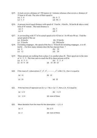 Q15.    A truck covers a distance of 550 meters in 1 minutes whereas a bus covers a distance of
        33 kms in 45 min. The ratio of their speed is
        (a) 3 : 4                                     (b) 4 : 3
        (c) 3 : 5                                     (d) 50 : 3

Q16.    A persons travel equal distance with speed of 3 km/hr , 4 km/hr , 56 km/hr & takes a total
        time of 47 minute . The total distance is
          (a) 2                                      (b) 3
          (c) 4                                      (d) 5

Q17.    A car traveling with 5/7 of its actual speed cover 42 km in 1 hr 40 min 48 sec . Find the
        actual speed of the car
        (a) 26 km/hr                                    (b) 25 km/hr
        (c) 35 km/hr                                   (d) 396 km/hr
Q18.    Excluding stoppages , the speed of the bus is 54 km/hr & including stoppages , it is 45
        km/hr . . For how many minutes does the bus stop per hour ?
        (a) 9                                          (b) 10
        (c) 12                                         (d) 20

Q19.    Three persons are walking from a place A to another place B . Their speed are in the ratio
        of 4 : 3 : 5 . The time ratio to reach the B by these persons will be
        (a) 4 : 3 : 5                                  (b) 5 : 3 : 4
        (c)   15 : 9  : 20                                     (d)    15 : 20 : 12 

 

Q20.    If the mean of  n observations 12 , 22 , 32 , ‐‐‐‐‐‐‐‐‐‐‐ , n2  is 46n / 11 , then n is equal to     

          (a)   11                                             (b)   12                                             

          (c)   23                                                          (d)   22    

 

Q21.     If the two lines of regression are 2x + y = 7 & x + 2y = 7 , then ρ ( X , Y) is equal to                    

          (a)   1 / 2                                                       (b)   – 1 / 2      

          (c)    1 / 4                                         (d)  none of these  

         

Q22.     Mean deviation from the mean for the observation   – 1, 0 , 4       

          (a)   3                                              (b)  2 / 3     

          (c)   2                                              (d)  none of these    

         

         
 