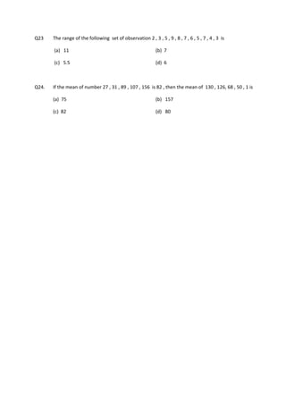 Q23      The range of the following  set of observation 2 , 3 , 5 , 9 , 8 , 7 , 6 , 5 , 7 , 4 , 3  is    

          (a)   11                                              (b)  7                  

          (c)   5.5                                             (d)  6     

         

Q24.     If the mean of number 27 , 31 , 89 , 107 , 156  is 82 , then the mean of  130 , 126, 68 , 50 , 1 is           

         (a)  75                                                (b)   157   

         (c)  82                                                (d)   80   

         

         
 

 

 
 